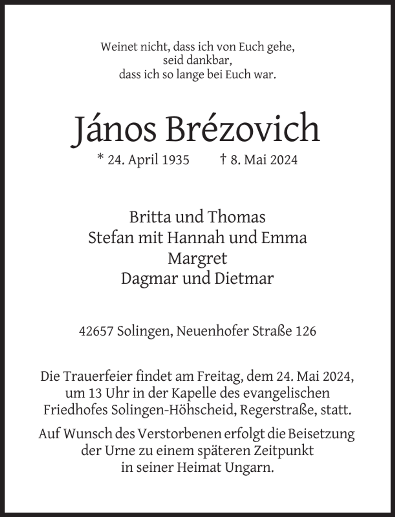 <p>Weinet nicht, dass ich von Euch gehe,<br />seid dankbar,<br />dass ich so lange bei Euch war.</p><p>János Brézovich<br />* 24. April 1935</p><p>† 8. Mai 2024</p><p>Britta und Thomas<br />Stefan mit Hannah und Emma<br />Margret<br />Dagmar und Dietmar<br />42657 Solingen, Neuenhofer Straße 126</p><p>Die Trauerfeier findet am Freitag, dem 24. Mai 2024,<br />um 13 Uhr in der Kapelle des evangelischen<br />Friedhofes Solingen-Höhscheid, Regerstraße, statt.<br />Auf Wunsch des Verstorbenen erfolgt die Beisetzung<br />der Urne zu einem späteren Zeitpunkt<br />in seiner Heimat Ungarn.</p>