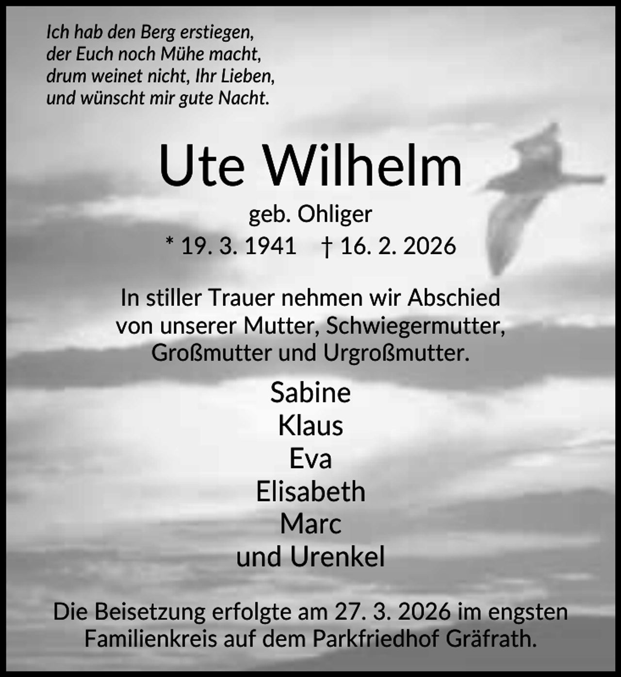 <p>Ich hab den Berg erstiegen,<br />der Euch noch Mühe macht,<br />drum weinet nicht, Ihr Lieben,<br />und wünscht mir gute Nacht.</p><p>Ute Wilhelm<br />geb. Ohliger<br />* 19. 3. 1941 † 16. 2. 2026<br />In stiller Trauer nehmen wir Abschied<br />von unserer Mutter, Schwiegermutter,<br />Großmutter und Urgroßmutter.</p><p>Sabine<br />Klaus<br />Eva<br />Elisabeth<br />Marc<br />und Urenkel<br />Die Beisetzung erfolgte am 27. 3. 2026 im engsten<br />Familienkreis auf dem Parkfriedhof Gräfrath.</p>