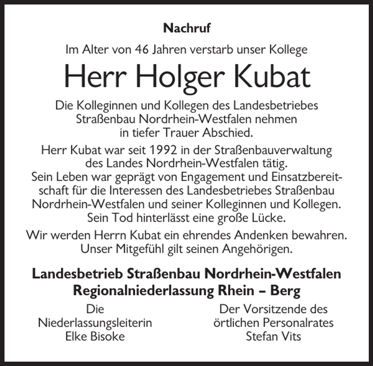 <p>Nachruf<br />Im Alter von 46 Jahren verstarb unser Kollege</p><p>Herr Holger Kubat<br />Die Kolleginnen und Kollegen des Landesbetriebes<br />Straßenbau Nordrhein-Westfalen nehmen<br />in tiefer Trauer Abschied.<br />Herr Kubat war seit 1992 in der Straßenbauverwaltung<br />des Landes Nordrhein-Westfalen tätig.<br />Sein Leben war geprägt von Engagement und Einsatzbereitschaft für die Interessen des Landesbetriebes Straßenbau<br />Nordrhein-Westfalen und seiner Kolleginnen und Kollegen.<br />Sein Tod hinterlässt eine große Lücke.<br />Wir werden Herrn Kubat ein ehrendes Andenken bewahren.<br />Unser Mitgefühl gilt seinen Angehörigen.</p><p>Landesbetrieb Straßenbau Nordrhein-Westfalen<br />Regionalniederlassung Rhein – Berg<br />Die<br />Niederlassungsleiterin<br />Elke Bisoke</p><p>Der Vorsitzende des<br />örtlichen Personalrates<br />Stefan Vits</p>