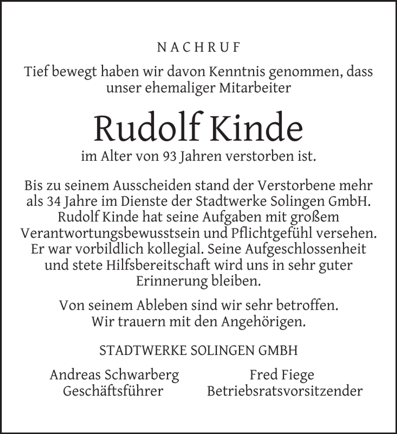 <p>NACHRUF<br />Tief bewegt haben wir davon Kenntnis genommen, dass<br />unser ehemaliger Mitarbeiter</p><p>Rudolf Kinde</p><p>im Alter von 93 Jahren verstorben ist.<br />Bis zu seinem Ausscheiden stand der Verstorbene mehr<br />als 34 Jahre im Dienste der Stadtwerke Solingen GmbH.<br />Rudolf Kinde hat seine Aufgaben mit großem<br />Verantwortungsbewusstsein und Pﬂichtgefühl versehen.<br />Er war vorbildlich kollegial. Seine Aufgeschlossenheit<br />und stete Hilfsbereitschaft wird uns in sehr guter<br />Erinnerung bleiben.<br />Von seinem Ableben sind wir sehr betroffen.<br />Wir trauern mit den Angehörigen.<br />STADTWERKE SOLINGEN GMBH<br />Andreas Schwarberg<br />Geschäftsführer</p><p>Fred Fiege<br />Betriebsratsvorsitzender</p>