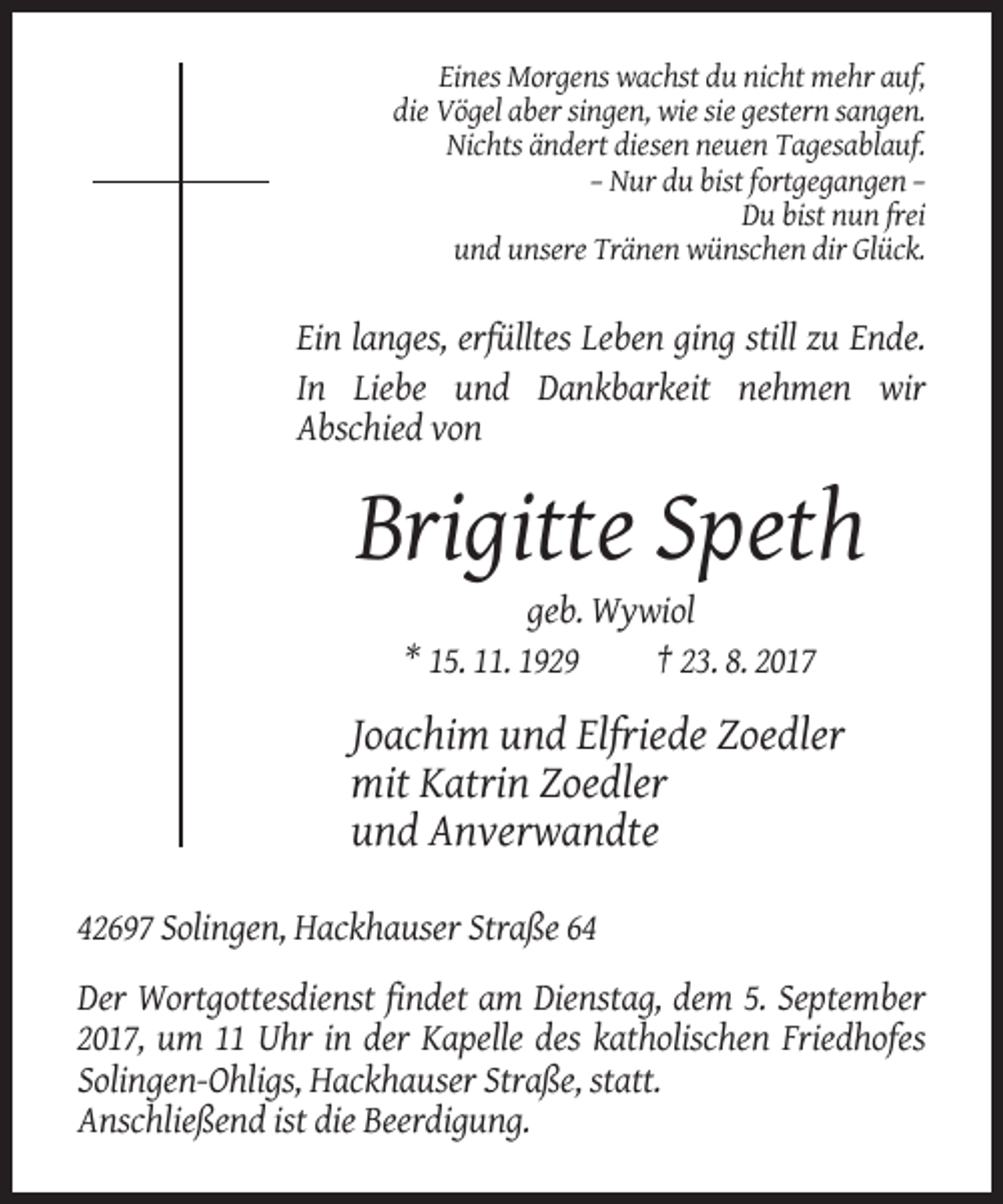 <p>Eines Morgens wachst du nicht mehr auf,<br />die Vögel aber singen, wie sie gestern sangen.<br />Nichts ändert diesen neuen Tagesablauf.<br />– Nur du bist fortgegangen –<br />Du bist nun frei<br />und unsere Tränen wünschen dir Glück.</p><p>Ein langes, erfülltes Leben ging still zu Ende.<br />In Liebe und Dankbarkeit nehmen wir<br />Abschied von</p><p>Brigitte Speth<br />geb. Wywiol<br />* 15. 11. 1929<br />† 23. 8. 2017</p><p>Joachim und Elfriede Zoedler<br />mit Katrin Zoedler<br />und Anverwandte<br />42697 Solingen, Hackhauser Straße 64<br />Der Wortgottesdienst findet am Dienstag, dem 5. September<br />2017, um 11 Uhr in der Kapelle des katholischen Friedhofes<br />Solingen-Ohligs, Hackhauser Straße, statt.<br />Anschließend ist die Beerdigung.</p>