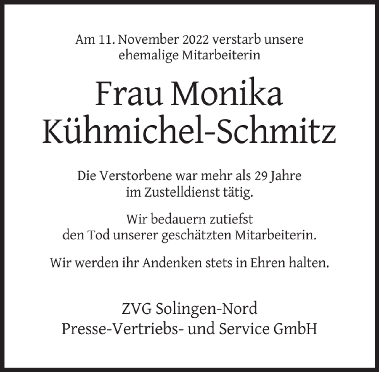 <p>Am 11. November 2022 verstarb unsere<br />ehemalige Mitarbeiterin</p><p>Frau Monika<br />Kühmichel-Schmitz<br />Die Verstorbene war mehr als 29 Jahre<br />im Zustelldienst tätig.<br />Wir bedauern zutiefst<br />den Tod unserer geschätzten Mitarbeiterin.<br />Wir werden ihr Andenken stets in Ehren halten.</p><p>ZVG Solingen-Nord<br />Presse-Vertriebs- und Service GmbH</p>