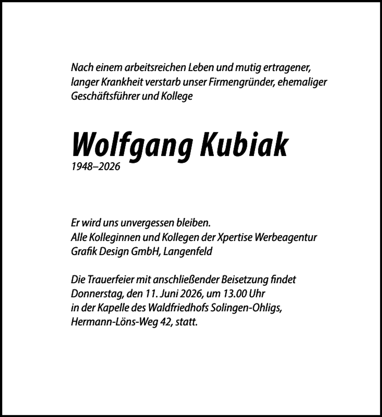 <p>Nach einem arbeitsreichen Leben und mutig ertragener,<br />langer Krankheit verstarb unser Firmengründer, ehemaliger<br />Geschäftsführer und Kollege</p><p>Wolfgang Kubiak<br />1948–2026</p><p>Er wird uns unvergessen bleiben.<br />Alle Kolleginnen und Kollegen der Xpertise Werbeagentur<br />Grafik Design GmbH, Langenfeld<br />Die Trauerfeier mit anschließender Beisetzung findet<br />Donnerstag, den 11. Juni 2026, um 13.00 Uhr<br />in der Kapelle des Waldfriedhofs Solingen-Ohligs,<br />Hermann-Löns-Weg 42, statt.</p>