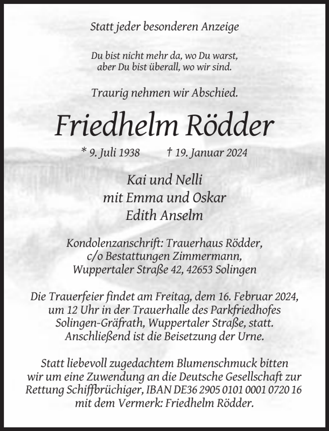 <p>Statt jeder besonderen Anzeige<br />Du bist nicht mehr da, wo Du warst,<br />aber Du bist überall, wo wir sind.</p><p>Traurig nehmen wir Abschied.</p><p>Friedhelm Rödder<br />* 9. Juli 1938</p><p>† 19. Januar 2024</p><p>Kai und Nelli<br />mit Emma und Oskar<br />Edith Anselm<br />Kondolenzanschrift: Trauerhaus Rödder,<br />c/o Bestattungen Zimmermann,<br />Wuppertaler Straße 42, 42653 Solingen<br />Die Trauerfeier findet am Freitag, dem 16. Februar 2024,<br />um 12 Uhr in der Trauerhalle des Parkfriedhofes<br />Solingen-Gräfrath, Wuppertaler Straße, statt.<br />Anschließend ist die Beisetzung der Urne.<br />Statt liebevoll zugedachtem Blumenschmuck bitten<br />wir um eine Zuwendung an die Deutsche Gesellschaft zur<br />Rettung Schiffbrüchiger, IBAN DE36 2905 0101 0001 0720 16<br />mit dem Vermerk: Friedhelm Rödder.</p>