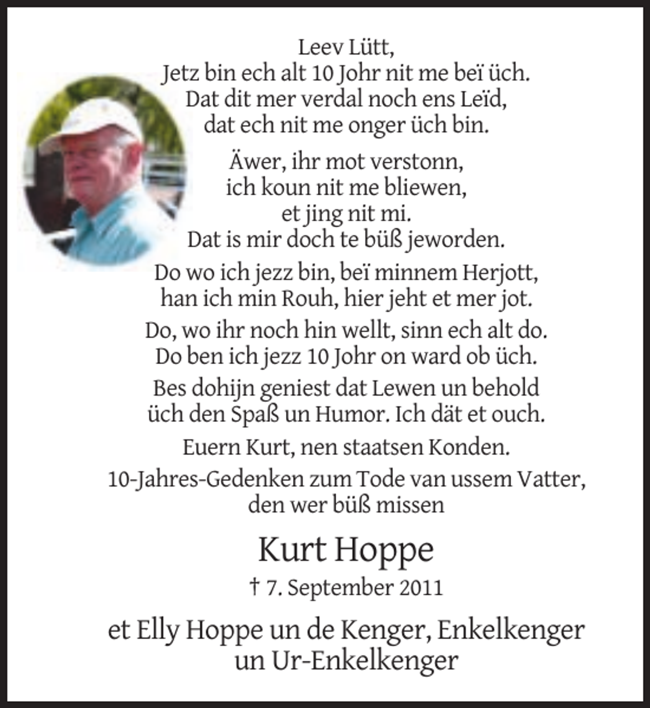 <p>Leev Lütt,<br />Jetz bin ech alt 10 Johr nit me beï üch.<br />Dat dit mer verdal noch ens Leïd,<br />dat ech nit me onger üch bin.<br />Äwer, ihr mot verstonn,<br />ich koun nit me bliewen,<br />et jing nit mi.<br />Dat is mir doch te büß jeworden.<br />Do wo ich jezz bin, beï minnem Herjott,<br />han ich min Rouh, hier jeht et mer jot.<br />Do, wo ihr noch hin wellt, sinn ech alt do.<br />Do ben ich jezz 10 Johr on ward ob üch.<br />Bes dohijn geniest dat Lewen un behold<br />üch den Spaß un Humor. Ich dät et ouch.<br />Euern Kurt, nen staatsen Konden.<br />10-Jahres-Gedenken zum Tode van ussem Vatter,<br />den wer büß missen</p><p>Kurt Hoppe<br />† 7. September 2011</p><p>et Elly Hoppe un de Kenger, Enkelkenger<br />un Ur-Enkelkenger</p>
