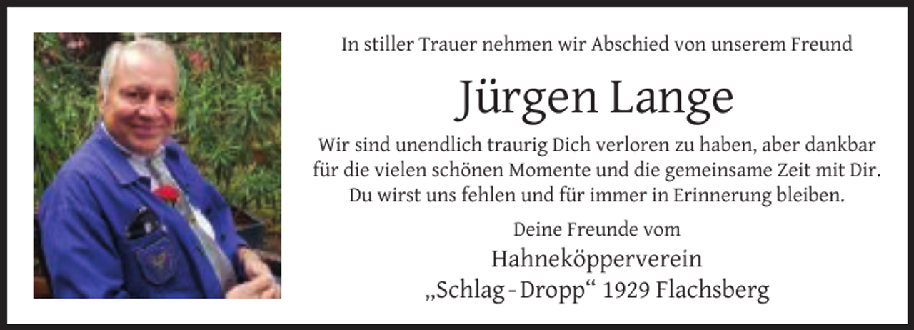 <p>In stiller Trauer nehmen wir Abschied von unserem Freund</p><p>Jürgen Lange<br />Wir sind unendlich traurig Dich verloren zu haben, aber dankbar<br />für die vielen schönen Momente und die gemeinsame Zeit mit Dir.<br />Du wirst uns fehlen und für immer in Erinnerung bleiben.<br />Deine Freunde vom</p><p>Hahneköpperverein<br />„Schlag - Dropp“ 1929 Flachsberg</p>