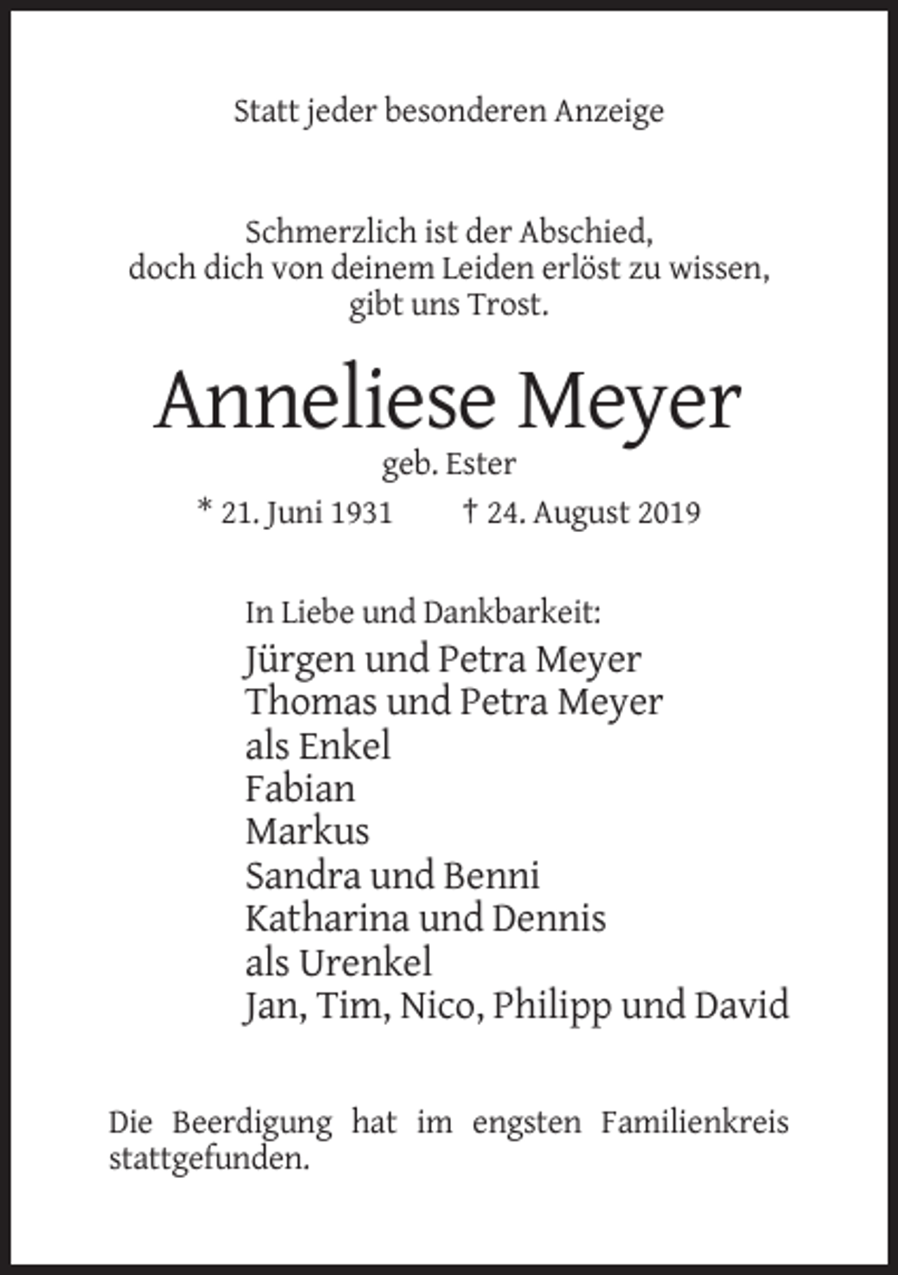<p>Statt jeder besonderen Anzeige</p><p>Schmerzlich ist der Abschied,<br />doch dich von deinem Leiden erlöst zu wissen,<br />gibt uns Trost.</p><p>Anneliese Meyer<br />geb. Ester<br />* 21. Juni 1931<br />† 24. August 2019</p><p>In Liebe und Dankbarkeit:</p><p>Jürgen und Petra Meyer<br />Thomas und Petra Meyer<br />als Enkel<br />Fabian<br />Markus<br />Sandra und Benni<br />Katharina und Dennis<br />als Urenkel<br />Jan, Tim, Nico, Philipp und David<br />Die Beerdigung hat im engsten Familienkreis<br />stattgefunden.</p>