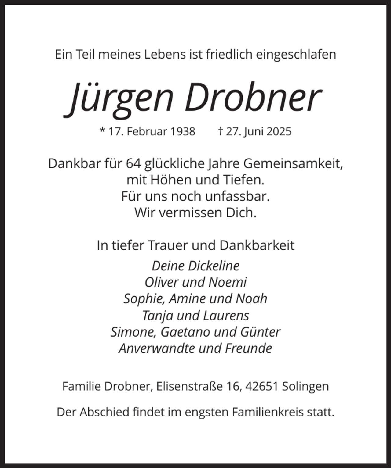 <p>Ein Teil meines Lebens ist friedlich eingeschlafen</p>
<p>Jürgen Drobner<br />* 17. Februar 1938</p>
<p>† 27. Juni 2025</p>
<p>Dankbar für 64 glückliche Jahre Gemeinsamkeit,<br />mit Höhen und Tiefen.<br />Für uns noch unfassbar.<br />Wir vermissen Dich.<br />In tiefer Trauer und Dankbarkeit<br />Deine Dickeline<br />Oliver und Noemi<br />Sophie, Amine und Noah<br />Tanja und Laurens<br />Simone, Gaetano und Günter<br />Anverwandte und Freunde<br />Familie Drobner, Elisenstraße 16, 42651 Solingen<br />Der Abschied findet im engsten Familienkreis statt.</p>