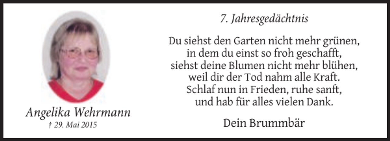<p>7. Jahresgedächtnis</p><p>Angelika Wehrmann<br />† 29. Mai 2015</p><p>Du siehst den Garten nicht mehr grünen,<br />in dem du einst so froh geschafft,<br />siehst deine Blumen nicht mehr blühen,<br />weil dir der Tod nahm alle Kraft.<br />Schlaf nun in Frieden, ruhe sanft,<br />und hab für alles vielen Dank.</p><p>Dein Brummbär</p>