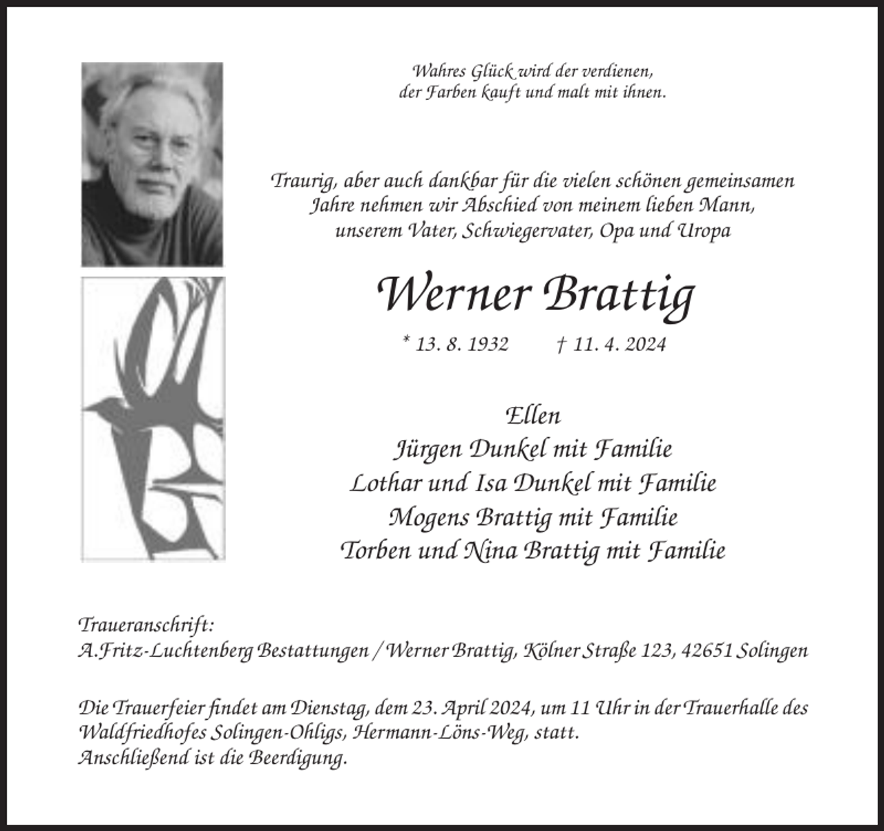 <p>Wahres Glück wird der verdienen,<br />der Farben kauft und malt mit ihnen.</p><p>Traurig, aber auch dankbar für die vielen schönen gemeinsamen<br />Jahre nehmen wir Abschied von meinem lieben Mann,<br />unserem Vater, Schwiegervater, Opa und Uropa</p><p>Werner Brattig<br />* 13. 8. 1932</p><p>† 11. 4. 2024</p><p>Ellen<br />Jürgen Dunkel mit Familie<br />Lothar und Isa Dunkel mit Familie<br />Mogens Brattig mit Familie<br />Torben und Nina Brattig mit Familie<br />Traueranschrift:<br />A.Fritz-Luchtenberg Bestattungen / Werner Brattig, Kölner Straße 123, 42651 Solingen<br />Die Trauerfeier findet am Dienstag, dem 23. April 2024, um 11 Uhr in der Trauerhalle des<br />Waldfriedhofes Solingen-Ohligs, Hermann-Löns-Weg, statt.<br />Anschließend ist die Beerdigung.</p>