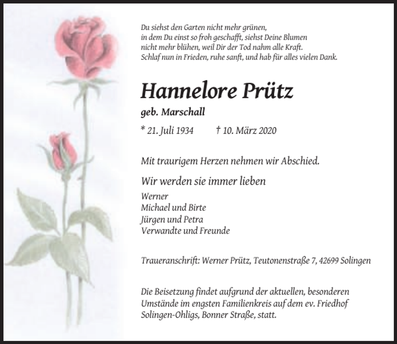 <p>Du siehst den Garten nicht mehr grünen,<br />in dem Du einst so froh geschafft, siehst Deine Blumen<br />nicht mehr blühen, weil Dir der Tod nahm alle Kraft.<br />Schlaf nun in Frieden, ruhe sanft, und hab für alles vielen Dank.</p><p>Hannelore Prütz<br />geb. Marschall<br />* 21. Juli 1934</p><p>† 10. März 2020</p><p>Mit traurigem Herzen nehmen wir Abschied.</p><p>Wir werden sie immer lieben<br />Werner<br />Michael und Birte<br />Jürgen und Petra<br />Verwandte und Freunde</p><p>Traueranschrift: Werner Prütz, Teutonenstraße 7, 42699 Solingen</p><p>Die Beisetzung findet aufgrund der aktuellen, besonderen<br />Umstände im engsten Familienkreis auf dem ev. Friedhof<br />Solingen-Ohligs, Bonner Straße, statt.</p>