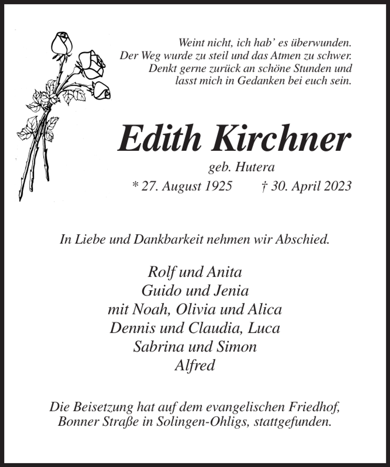 <p>Weint nicht, ich hab’ es überwunden.<br />Der Weg wurde zu steil und das Atmen zu schwer.<br />Denkt gerne zurück an schöne Stunden und<br />lasst mich in Gedanken bei euch sein.</p><p>Edith Kirchner<br />geb. Hutera<br />* 27. August 1925<br />† 30. April 2023</p><p>In Liebe und Dankbarkeit nehmen wir Abschied.</p><p>Rolf und Anita<br />Guido und Jenia<br />mit Noah, Olivia und Alica<br />Dennis und Claudia, Luca<br />Sabrina und Simon<br />Alfred<br />Die Beisetzung hat auf dem evangelischen Friedhof,<br />Bonner Straße in Solingen-Ohligs, stattgefunden.</p>