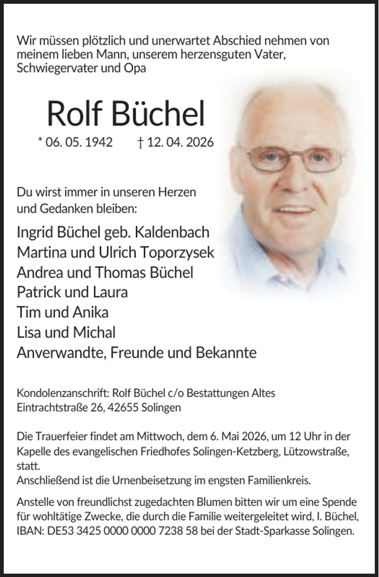 <p>Wir müssen plötzlich und unerwartet Abschied nehmen von<br />meinem lieben Mann, unserem herzensguten Vater,<br />Schwiegervater und Opa</p><p>Rolf Büchel<br />* 06. 05. 1942</p><p>† 12. 04. 2026</p><p>Du wirst immer in unseren Herzen<br />und Gedanken bleiben:</p><p>Ingrid Büchel geb. Kaldenbach<br />Martina und Ulrich Toporzysek<br />Andrea und Thomas Büchel<br />Patrick und Laura<br />Tim und Anika<br />Lisa und Michal<br />Anverwandte, Freunde und Bekannte<br />Kondolenzanschrift: Rolf Büchel c/o Bestattungen Altes<br />Eintrachtstraße 26, 42655 Solingen<br />Die Trauerfeier findet am Mittwoch, dem 6. Mai 2026, um 12 Uhr in der<br />Kapelle des evangelischen Friedhofes Solingen-Ketzberg, Lützowstraße,<br />statt.<br />Anschließend ist die Urnenbeisetzung im engsten Familienkreis.<br />Anstelle von freundlichst zugedachten Blumen bitten wir um eine Spende<br />für wohltätige Zwecke, die durch die Familie weitergeleitet wird, I. Büchel,<br />IBAN: DE5425 7238 58 bei der Stadt-Sparkasse Solingen.</p>