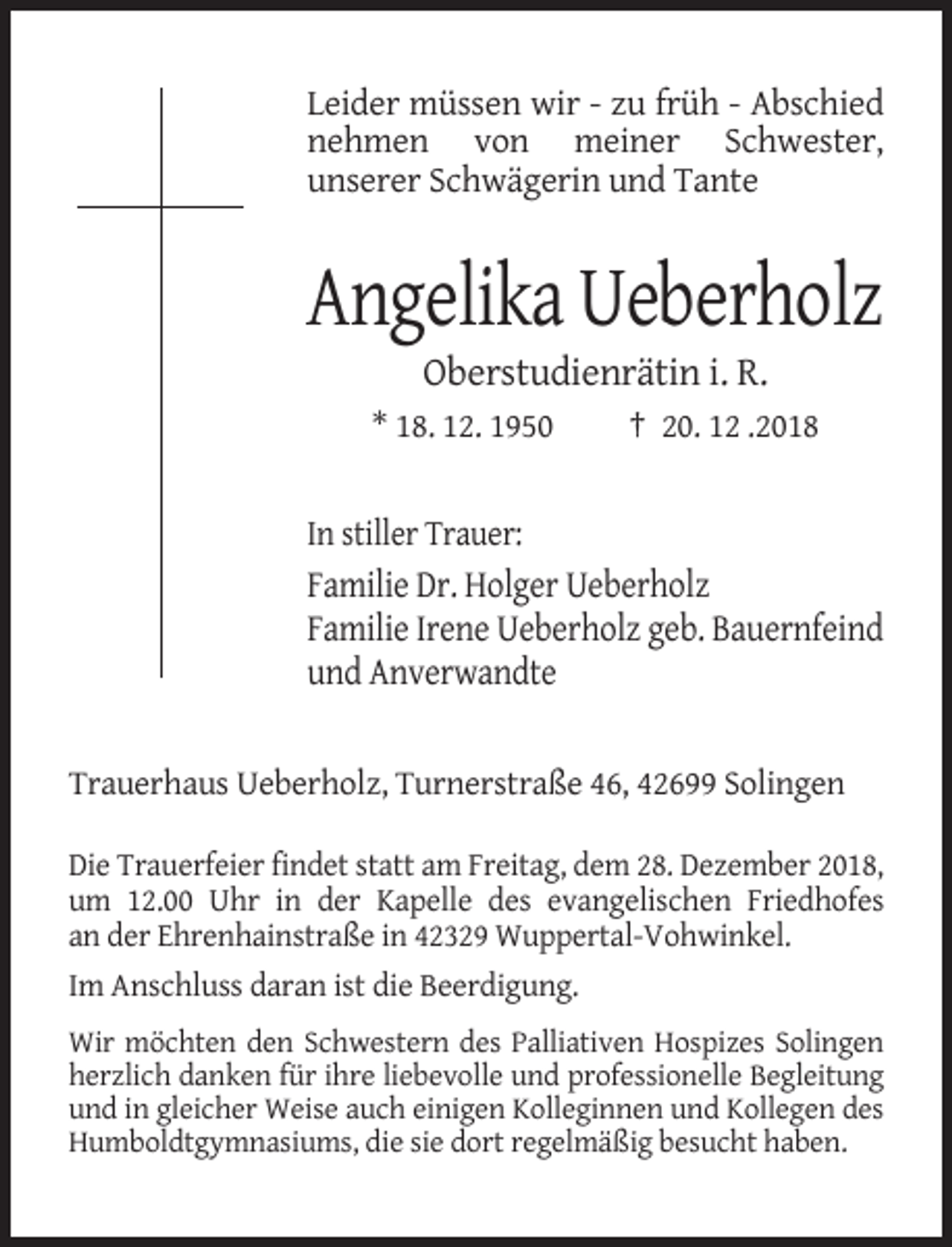 <p>Leider müssen wir - zu früh - Abschied<br />nehmen von meiner Schwester,<br />unserer Schwägerin und Tante</p><p>Angelika Ueberholz<br />Oberstudienrätin i. R.<br />* 18. 12. 1950</p><p>† 20. 12 .2018</p><p>In stiller Trauer:</p><p>Familie Dr. Holger Ueberholz<br />Familie Irene Ueberholz geb. Bauernfeind<br />und Anverwandte</p><p>Trauerhaus Ueberholz, Turnerstraße 46, 42699 Solingen<br />Die Trauerfeier findet statt am Freitag, dem 28. Dezember 2018,<br />um 12.00 Uhr in der Kapelle des evangelischen Friedhofes<br />an der Ehrenhainstraße in 42329 Wuppertal-Vohwinkel.<br />Im Anschluss daran ist die Beerdigung.<br />Wir möchten den Schwestern des Palliativen Hospizes Solingen<br />herzlich danken für ihre liebevolle und professionelle Begleitung<br />und in gleicher Weise auch einigen Kolleginnen und Kollegen des<br />Humboldtgymnasiums, die sie dort regelmäßig besucht haben.</p>