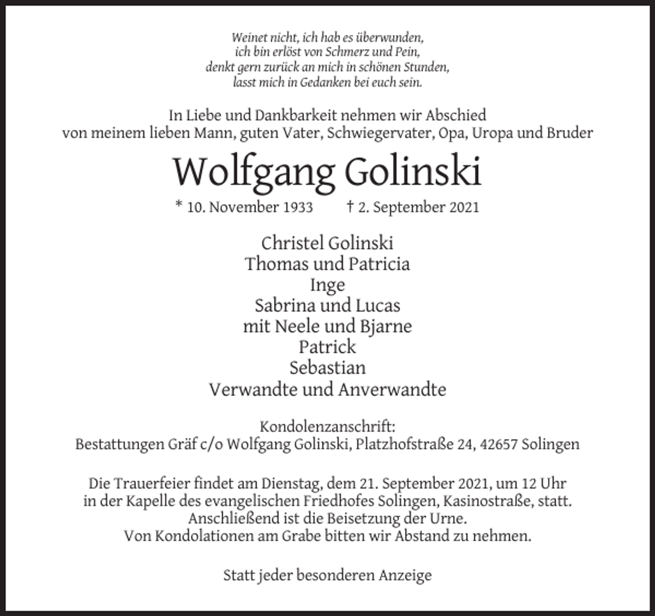 <p>Weinet nicht, ich hab es überwunden,<br />ich bin erlöst von Schmerz und Pein,<br />denkt gern zurück an mich in schönen Stunden,<br />lasst mich in Gedanken bei euch sein.</p><p>In Liebe und Dankbarkeit nehmen wir Abschied<br />von meinem lieben Mann, guten Vater, Schwiegervater, Opa, Uropa und Bruder</p><p>Wolfgang Golinski<br />* 10. November 1933</p><p>† 2. September 2021</p><p>Christel Golinski<br />Thomas und Patricia<br />Inge<br />Sabrina und Lucas<br />mit Neele und Bjarne<br />Patrick<br />Sebastian<br />Verwandte und Anverwandte<br />Kondolenzanschrift:<br />Bestattungen Gräf c/o Wolfgang Golinski, Platzhofstraße 24, 42657 Solingen<br />Die Trauerfeier findet am Dienstag, dem 21. September 2021, um 12 Uhr<br />in der Kapelle des evangelischen Friedhofes Solingen, Kasinostraße, statt.<br />Anschließend ist die Beisetzung der Urne.<br />Von Kondolationen am Grabe bitten wir Abstand zu nehmen.<br />Statt jeder besonderen Anzeige</p>