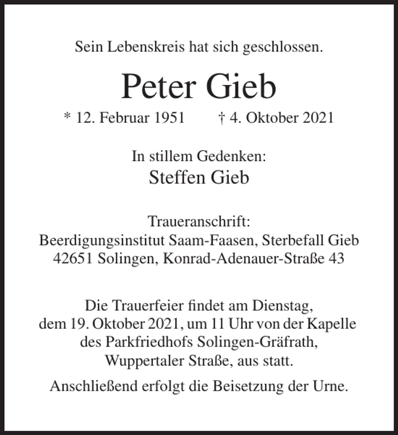<p>Sein Lebenskreis hat sich geschlossen.</p><p>Peter Gieb<br />* 12. Februar 1951</p><p>† 4. Oktober 2021</p><p>In stillem Gedenken:</p><p>Steffen Gieb<br />Traueranschrift:<br />Beerdigungsinstitut Saam-Faasen, Sterbefall Gieb<br />42651 Solingen, Konrad-Adenauer-Straße 43<br />Die Trauerfeier findet am Dienstag,<br />dem 19. Oktober 2021, um 11 Uhr von der Kapelle<br />des Parkfriedhofs Solingen-Gräfrath,<br />Wuppertaler Straße, aus statt.<br />Anschließend erfolgt die Beisetzung der Urne.</p>