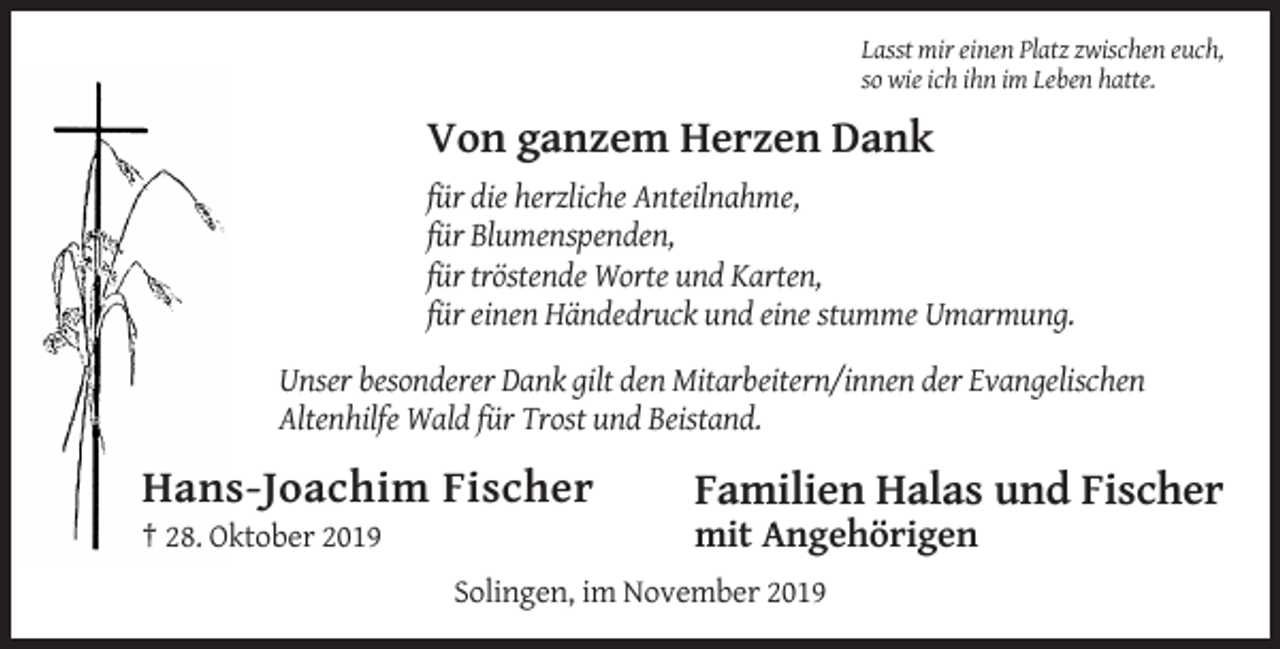 <p>Lasst mir einen Platz zwischen euch,<br />so wie ich ihn im Leben hatte.</p><p>Von ganzem Herzen Dank<br />für die herzliche Anteilnahme,<br />für Blumenspenden,<br />für tröstende Worte und Karten,<br />für einen Händedruck und eine stumme Umarmung.<br />Unser besonderer Dank gilt den Mitarbeitern/innen der Evangelischen<br />Altenhilfe Wald für Trost und Beistand.</p><p>Hans-Joachim Fischer</p><p>Familien Halas und Fischer</p><p>† 28. Oktober 2019</p><p>mit Angehörigen<br />Solingen, im November 2019</p>