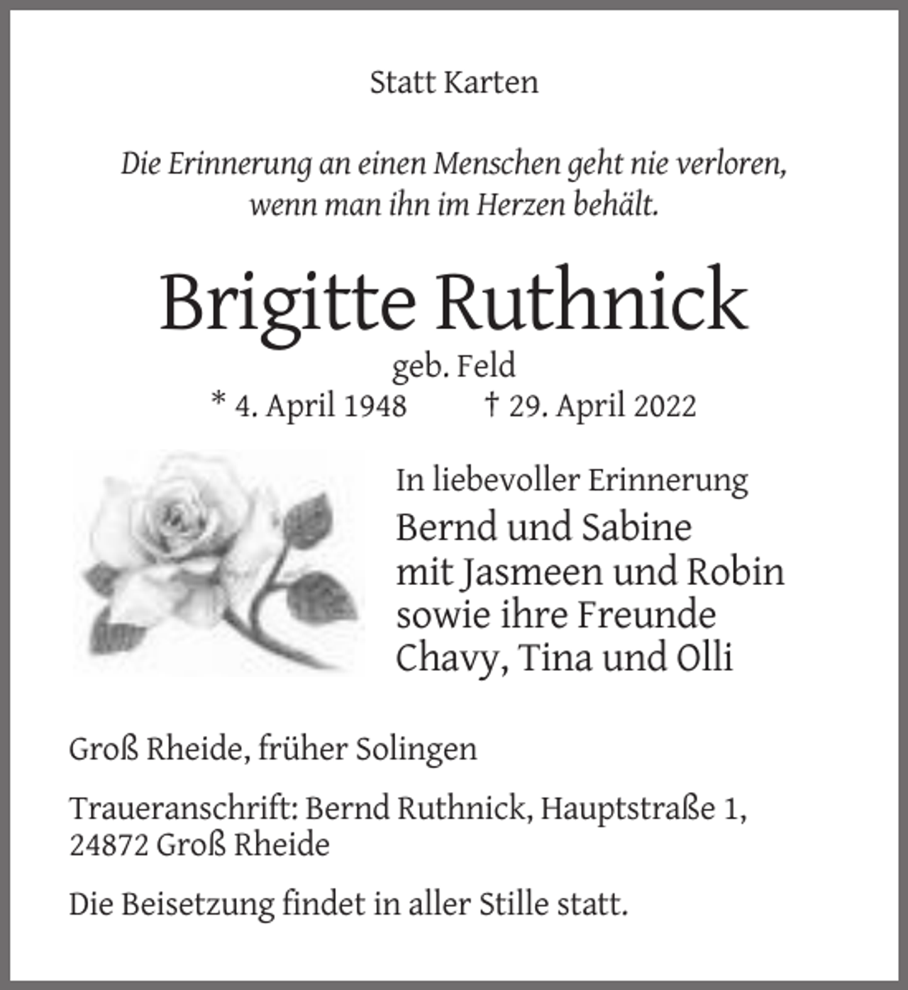 <p>Statt Karten<br />Die Erinnerung an einen Menschen geht nie verloren,<br />wenn man ihn im Herzen behält.</p><p>Brigitte Ruthnick<br />geb. Feld<br />* 4. April 1948<br />† 29. April 2022<br />In liebevoller Erinnerung</p><p>Bernd und Sabine<br />mit Jasmeen und Robin<br />sowie ihre Freunde<br />Chavy, Tina und Olli<br />Groß Rheide, früher Solingen<br />Traueranschrift: Bernd Ruthnick, Hauptstraße 1,<br />24872 Groß Rheide<br />Die Beisetzung findet in aller Stille statt.</p>