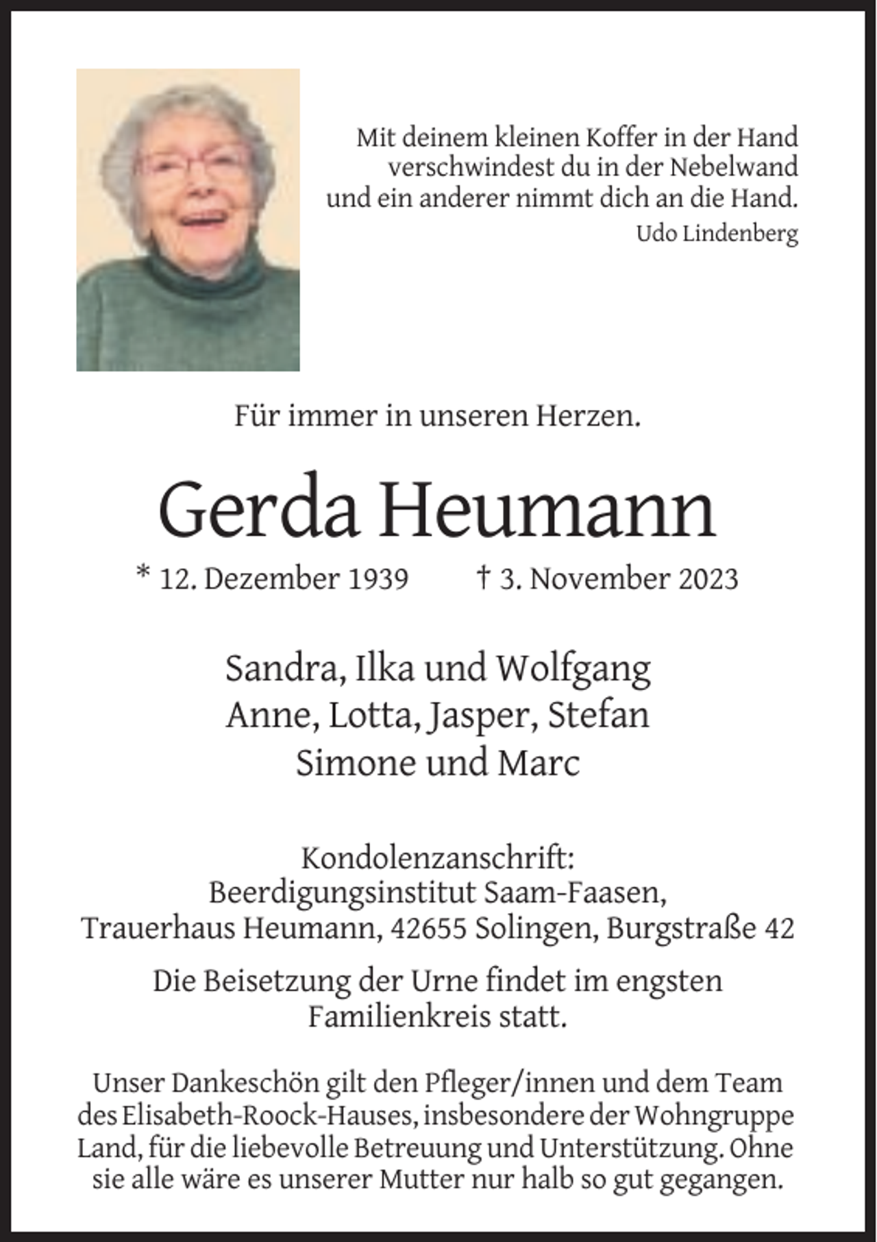 <p>Mit deinem kleinen Koffer in der Hand<br />verschwindest du in der Nebelwand<br />und ein anderer nimmt dich an die Hand.<br />Udo Lindenberg</p><p>Für immer in unseren Herzen.</p><p>Gerda Heumann<br />* 12. Dezember 1939</p><p>† 3. November 2023</p><p>Sandra, Ilka und Wolfgang<br />Anne, Lotta, Jasper, Stefan<br />Simone und Marc<br />Kondolenzanschrift:<br />Beerdigungsinstitut Saam-Faasen,<br />Trauerhaus Heumann, 42655 Solingen, Burgstraße 42<br />Die Beisetzung der Urne findet im engsten<br />Familienkreis statt.<br />Unser Dankeschön gilt den Pfleger/innen und dem Team<br />des Elisabeth-Roock-Hauses, insbesondere der Wohngruppe<br />Land, für die liebevolle Betreuung und Unterstützung. Ohne<br />sie alle wäre es unserer Mutter nur halb so gut gegangen.</p>