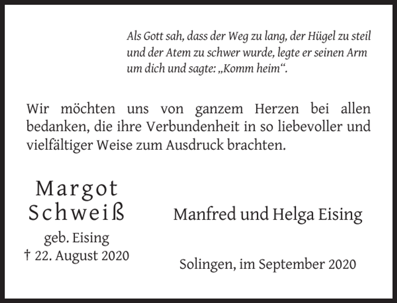 <p>Als Gott sah, dass der Weg zu lang, der Hügel zu steil<br />und der Atem zu schwer wurde, legte er seinen Arm<br />um dich und sagte: „Komm heim“.</p><p>Wir möchten uns von ganzem Herzen bei allen<br />bedanken, die ihre Verbundenheit in so liebevoller und<br />vielfältiger Weise zum Ausdruck brachten.</p><p>Marg ot<br />S chw eiß</p><p>Manfred und Helga Eising</p><p>geb. Eising<br />† 22. August 2020<br />Solingen, im September 2020</p>