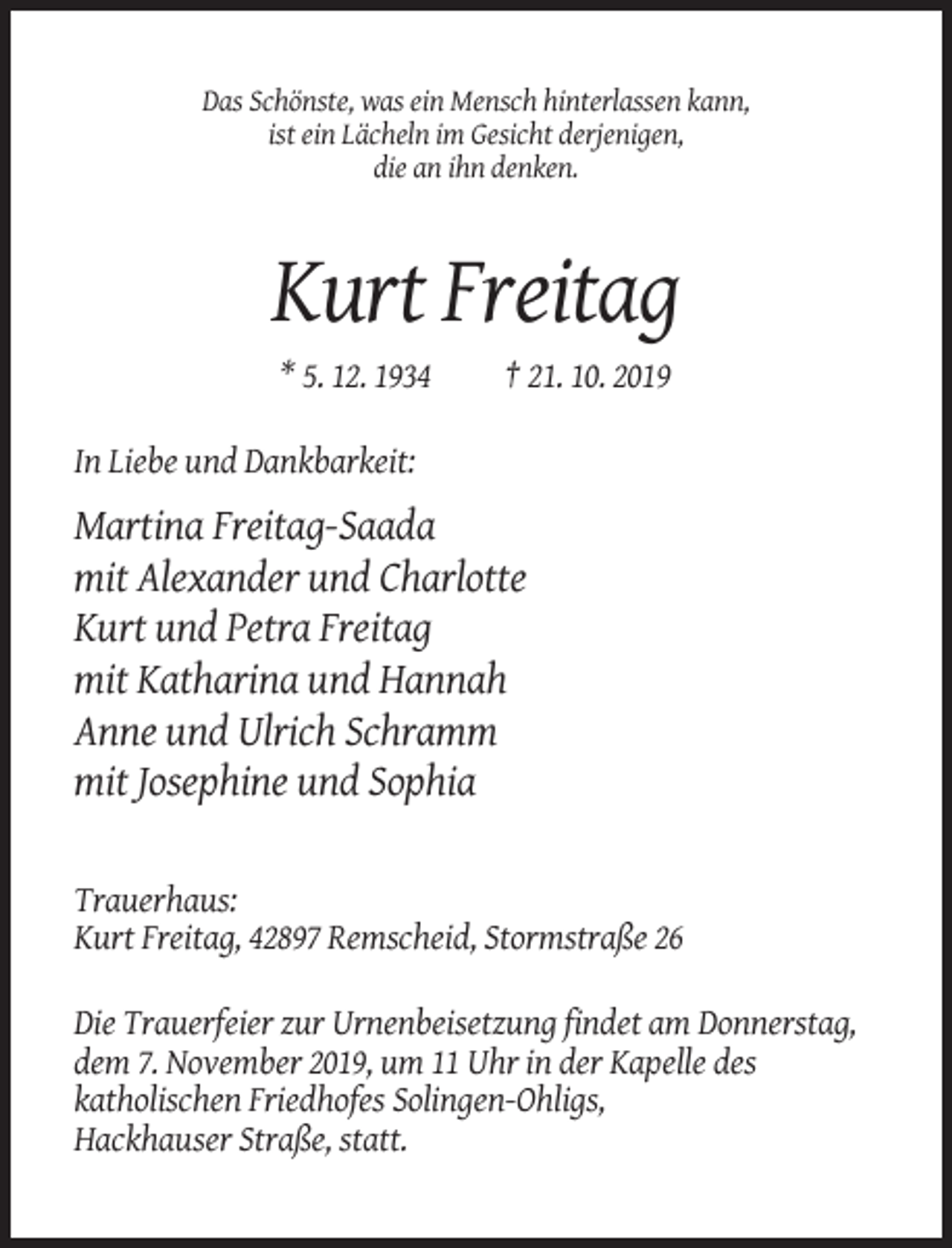 <p>Das Schönste, was ein Mensch hinterlassen kann,<br />ist ein Lächeln im Gesicht derjenigen,<br />die an ihn denken.</p><p>Kurt Freitag<br />* 5. 12. 1934</p><p>† 21. 10. 2019</p><p>In Liebe und Dankbarkeit:</p><p>Martina Freitag-Saada<br />mit Alexander und Charlotte<br />Kurt und Petra Freitag<br />mit Katharina und Hannah<br />Anne und Ulrich Schramm<br />mit Josephine und Sophia<br />Trauerhaus:<br />Kurt Freitag, 42897 Remscheid, Stormstraße 26<br />Die Trauerfeier zur Urnenbeisetzung findet am Donnerstag,<br />dem 7. November 2019, um 11 Uhr in der Kapelle des<br />katholischen Friedhofes Solingen-Ohligs,<br />Hackhauser Straße, statt.</p>
