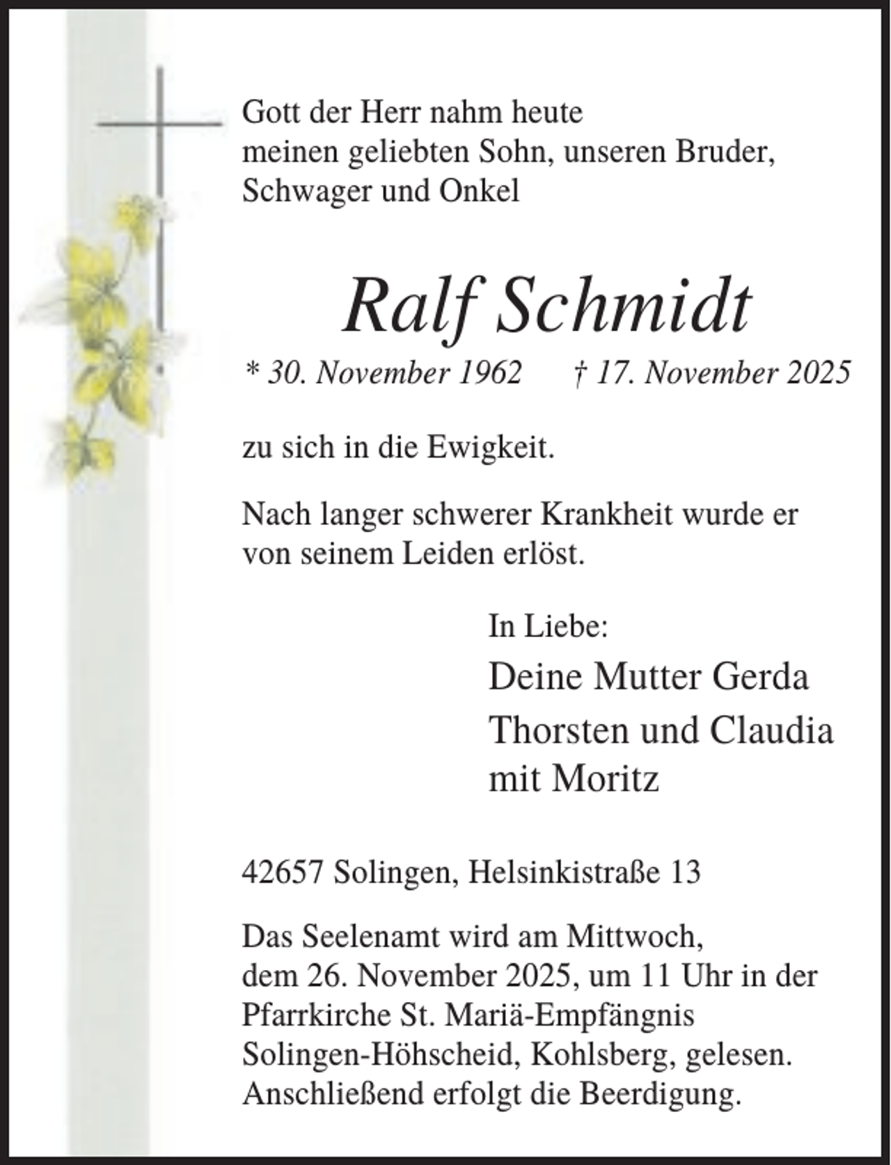 <p>Gott der Herr nahm heute<br />meinen geliebten Sohn, unseren Bruder,<br />Schwager und Onkel</p><p>Ralf Schmidt<br />* 30. November 1962</p><p>† 17. November 2025</p><p>zu sich in die Ewigkeit.<br />Nach langer schwerer Krankheit wurde er<br />von seinem Leiden erlöst.<br />In Liebe:</p><p>Deine Mutter Gerda<br />Thorsten und Claudia<br />mit Moritz<br />42657 Solingen, Helsinkistraße 13<br />Das Seelenamt wird am Mittwoch,<br />dem 26. November 2025, um 11 Uhr in der<br />Pfarrkirche St. Mariä-Empfängnis<br />Solingen-Höhscheid, Kohlsberg, gelesen.<br />Anschließend erfolgt die Beerdigung.</p>