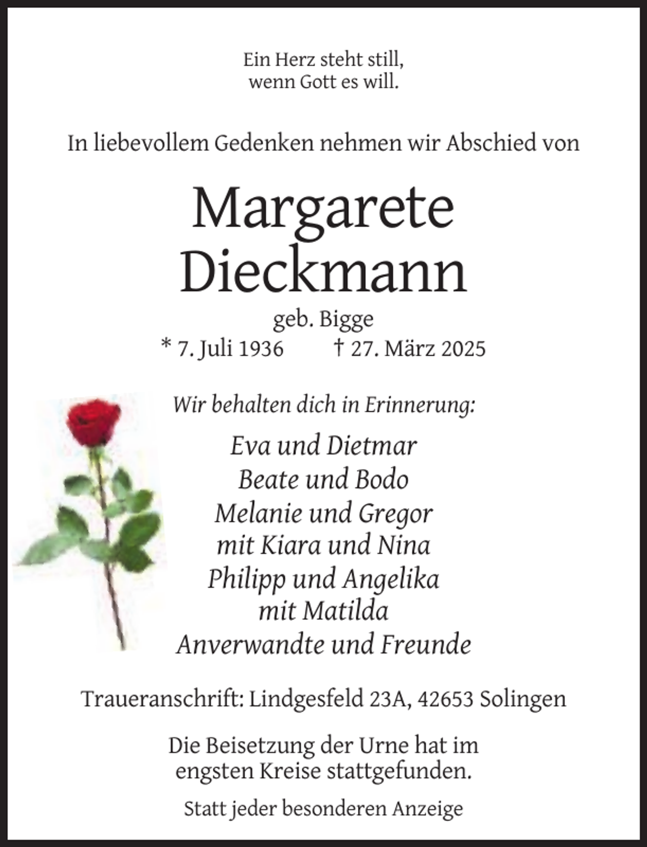 <p>Ein Herz steht still,<br />wenn Gott es will.</p><p>In liebevollem Gedenken nehmen wir Abschied von</p><p>Margarete<br />Dieckmann<br />geb. Bigge<br />* 7. Juli 1936<br />† 27. März 2025<br />Wir behalten dich in Erinnerung:</p><p>Eva und Dietmar<br />Beate und Bodo<br />Melanie und Gregor<br />mit Kiara und Nina<br />Philipp und Angelika<br />mit Matilda<br />Anverwandte und Freunde<br />Traueranschrift: Lindgesfeld 23A, 42653 Solingen<br />Die Beisetzung der Urne hat im<br />engsten Kreise stattgefunden.<br />Statt jeder besonderen Anzeige</p>