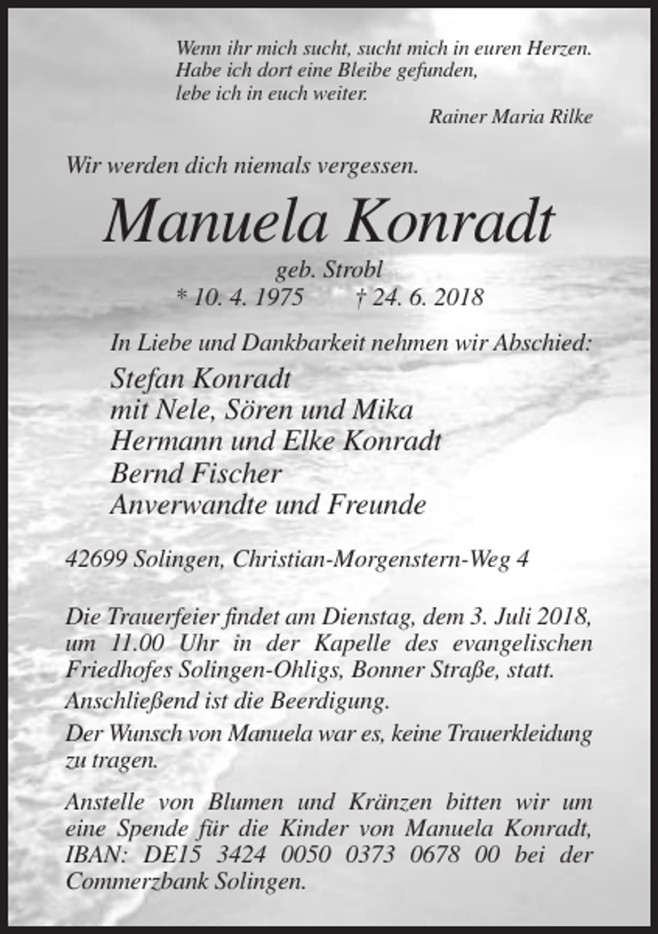 <p>Wenn ihr mich sucht, sucht mich in euren Herzen.<br />Habe ich dort eine Bleibe gefunden,<br />lebe ich in euch weiter.<br />Rainer Maria Rilke</p><p>Wir werden dich niemals vergessen.</p><p>Manuela Konradt<br />geb. Strobl<br />* 10. 4. 1975<br />† 24. 6. 2018<br />In Liebe und Dankbarkeit nehmen wir Abschied:</p><p>Stefan Konradt<br />mit Nele, Sören und Mika<br />Hermann und Elke Konradt<br />Bernd Fischer<br />Anverwandte und Freunde<br />42699 Solingen, Christian-Morgenstern-Weg 4<br />Die Trauerfeier findet am Dienstag, dem 3. Juli 2018,<br />um 11.00 Uhr in der Kapelle des evangelischen<br />Friedhofes Solingen-Ohligs, Bonner Straße, statt.<br />Anschließend ist die Beerdigung.<br />Der Wunsch von Manuela war es, keine Trauerkleidung<br />zu tragen.<br />Anstelle von Blumen und Kränzen bitten wir um<br />eine Spende für die Kinder von Manuela Konradt,<br />IBAN: DE15 3424 005373 0678 00 bei der<br />Commerzbank Solingen.</p>