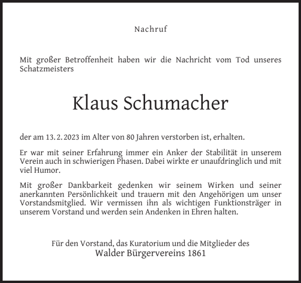 <p>Nachruf<br />Mit großer Betroffenheit haben wir die Nachricht vom Tod unseres<br />Schatzmeisters</p><p>Klaus Schumacher<br />der am 13. 2. 2023 im Alter von 80 Jahren verstorben ist, erhalten.<br />Er war mit seiner Erfahrung immer ein Anker der Stabilität in unserem<br />Verein auch in schwierigen Phasen. Dabei wirkte er unaufdringlich und mit<br />viel Humor.<br />Mit großer Dankbarkeit gedenken wir seinem Wirken und seiner<br />anerkannten Persönlichkeit und trauern mit den Angehörigen um unser<br />Vorstandsmitglied. Wir vermissen ihn als wichtigen Funktionsträger in<br />unserem Vorstand und werden sein Andenken in Ehren halten.<br />Für den Vorstand, das Kuratorium und die Mitglieder des</p><p>Walder Bürgervereins 1861</p>