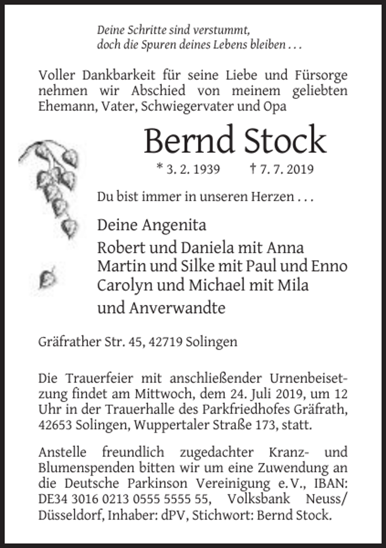<p>Deine Schritte sind verstummt,<br />doch die Spuren deines Lebens bleiben . . .</p><p>Voller Dankbarkeit für seine Liebe und Fürsorge<br />nehmen wir Abschied von meinem geliebten<br />Ehemann, Vater, Schwiegervater und Opa</p><p>Bernd Stock<br />* 3. 2. 1939</p><p>† 7. 7. 2019</p><p>Du bist immer in unseren Herzen . . .</p><p>Deine Angenita<br />Robert und Daniela mit Anna<br />Martin und Silke mit Paul und Enno<br />Carolyn und Michael mit Mila<br />und Anverwandte<br />Gräfrather Str. 45, 42719 Solingen<br />Die Trauerfeier mit anschließender Urnenbeisetzung findet am Mittwoch, dem 24. Juli 2019, um 12<br />Uhr in der Trauerhalle des Parkfriedhofes Gräfrath,<br />42653 Solingen, Wuppertaler Straße 173, statt.<br />Anstelle freundlich zugedachter Kranz- und<br />Blumenspenden bitten wir um eine Zuwendung an<br />die Deutsche Parkinson Vereinigung e. V., IBAN:<br />DE34 3016 0213 05, Volksbank Neuss/<br />Düsseldorf, Inhaber: dPV, Stichwort: Bernd Stock.</p>