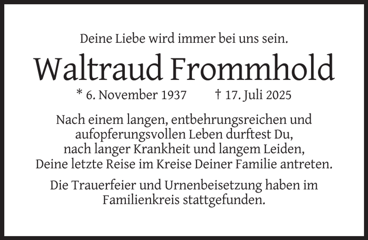 <p>Deine Liebe wird immer bei uns sein.</p><p>Waltraud Frommhold<br />* 6. November 1937</p><p>† 17. Juli 2025</p><p>Nach einem langen, entbehrungsreichen und<br />aufopferungsvollen Leben durftest Du,<br />nach langer Krankheit und langem Leiden,<br />Deine letzte Reise im Kreise Deiner Familie antreten.<br />Die Trauerfeier und Urnenbeisetzung haben im<br />Familienkreis stattgefunden.</p>