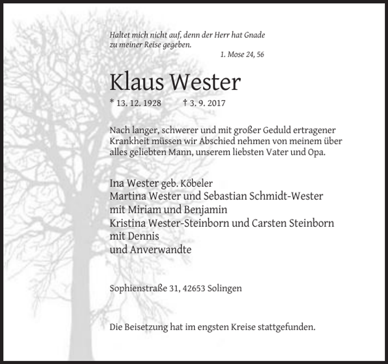<p>Haltet mich nicht auf, denn der Herr hat Gnade<br />zu meiner Reise gegeben.<br />1. Mose 24, 56</p><p>Klaus Wester<br />* 13. 12. 1928</p><p>† 3. 9. 2017</p><p>Nach langer, schwerer und mit großer Geduld ertragener<br />Krankheit müssen wir Abschied nehmen von meinem über<br />alles geliebten Mann, unserem liebsten Vater und Opa.</p><p>Ina Wester geb. Köbeler<br />Martina Wester und Sebastian Schmidt-Wester<br />mit Miriam und Benjamin<br />Kristina Wester-Steinborn und Carsten Steinborn<br />mit Dennis<br />und Anverwandte</p><p>Sophienstraße 31, 42653 Solingen</p><p>Die Beisetzung hat im engsten Kreise stattgefunden.</p>