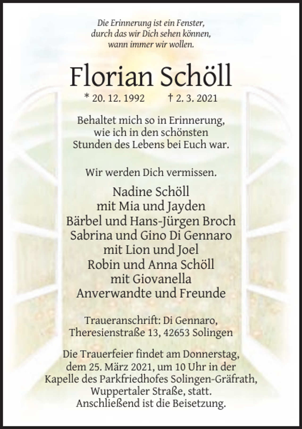 <p>Die Erinnerung ist ein Fenster,<br />durch das wir Dich sehen können,<br />wann immer wir wollen.</p><p>Florian Schöll<br />* 20. 12. 1992</p><p>† 2. 3. 2021</p><p>Behaltet mich so in Erinnerung,<br />wie ich in den schönsten<br />Stunden des Lebens bei Euch war.<br />Wir werden Dich vermissen.</p><p>Nadine Schöll<br />mit Mia und Jayden<br />Bärbel und Hans-Jürgen Broch<br />Sabrina und Gino Di Gennaro<br />mit Lion und Joel<br />Robin und Anna Schöll<br />mit Giovanella<br />Anverwandte und Freunde<br />Traueranschrift: Di Gennaro,<br />Theresienstraße 13, 42653 Solingen<br />Die Trauerfeier findet am Donnerstag,<br />dem 25. März 2021, um 10 Uhr in der<br />Kapelle des Parkfriedhofes Solingen-Gräfrath,<br />Wuppertaler Straße, statt.<br />Anschließend ist die Beisetzung.</p>