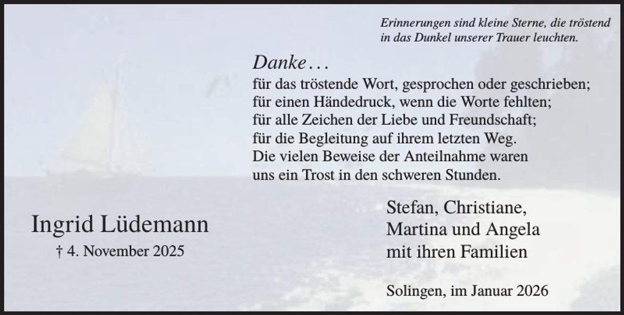 <p>Erinnerungen sind kleine Sterne, die tröstend<br />in das Dunkel unserer Trauer leuchten.</p><p>Danke . . .<br />für das tröstende Wort, gesprochen oder geschrieben;<br />für einen Händedruck, wenn die Worte fehlten;<br />für alle Zeichen der Liebe und Freundschaft;<br />für die Begleitung auf ihrem letzten Weg.<br />Die vielen Beweise der Anteilnahme waren<br />uns ein Trost in den schweren Stunden.</p><p>Ingrid Lüdemann<br />† 4. November 2025</p><p>Stefan, Christiane,<br />Martina und Angela<br />mit ihren Familien<br />Solingen, im Januar 2026</p>