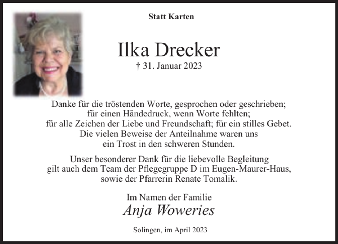 <p>Statt Karten</p><p>Ilka Drecker<br />† 31. Januar 2023</p><p>Danke für die tröstenden Worte, gesprochen oder geschrieben;<br />für einen Händedruck, wenn Worte fehlten;<br />für alle Zeichen der Liebe und Freundschaft; für ein stilles Gebet.<br />Die vielen Beweise der Anteilnahme waren uns<br />ein Trost in den schweren Stunden.<br />Unser besonderer Dank für die liebevolle Begleitung<br />gilt auch dem Team der Pflegegruppe D im Eugen-Maurer-Haus,<br />sowie der Pfarrerin Renate Tomalik.</p><p>Im Namen der Familie</p><p>Anja Woweries<br />Solingen, im April 2023</p>