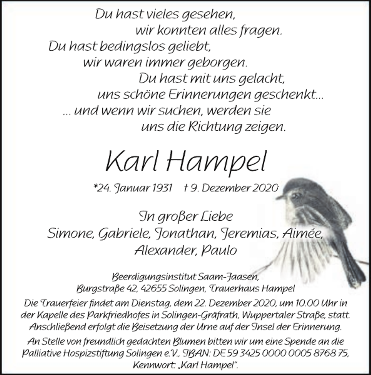 <p>Du hast vieles gesehen,<br />wir konnten alles fragen.<br />Du hast bedingslos geliebt,<br />wir waren immer geborgen.<br />Du hast mit uns gelacht,<br />uns schöne Erinnerungen geschenkt...<br />... u<br />und wenn wir suchen, werden sie<br />uns die Richtung zeigen.</p><p>Karl Hampel</p><p>*24. Januar 1931 † 9. Dezember 2020</p><p>In großer Liebe<br />Simone, Gabriele, Jonathan, Jeremias, Aimée,<br />Alexander, Paulo<br />Beerdigungsinstitut Saam-Faasen,<br />Burgstraße 42, 42655 Solingen, Trauerhaus Hampel<br />Die Trauerfeier ﬁndet am Dienstag, dem 22. Dezember 2020, um 10.00 Uhr in<br />der Kapelle des Parkfriedhofes in Solingen-Gräfrath, Wuppertaler Straße, statt.<br />Anschließend erfolgt die Beisetzung der Urne auf der Insel der Erinnerung.<br />An Stelle von freundlich gedachten Blumen bitten wir um eine Spende an die<br />Palliative Hospizstiftung Solingen e.V., IBAN: DE 59 3425 05 8768 75,<br />Kennwort: „Karl Hampel“.</p>