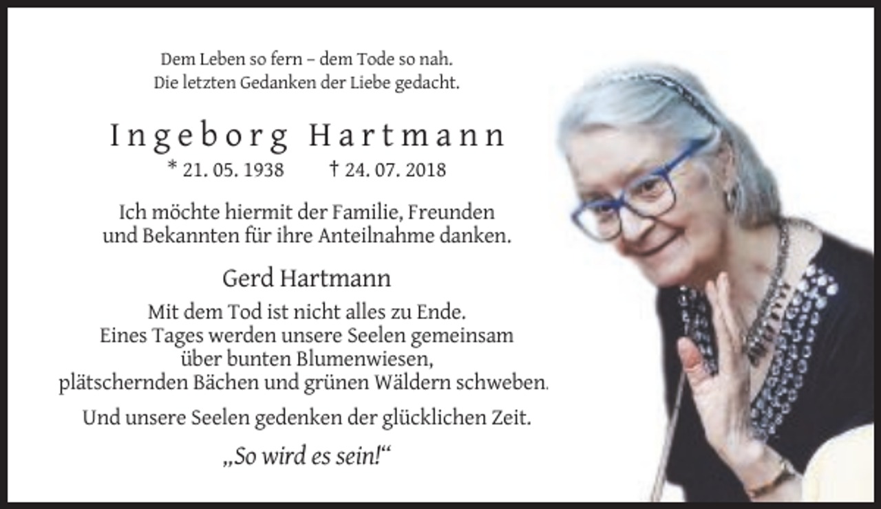 <p>Dem Leben so fern – dem Tode so nah.<br />Die letzten Gedanken der Liebe gedacht.</p><p>Ingeborg Hartmann<br />* 21. 05. 1938</p><p>† 24. 07. 2018</p><p>Ich möchte hiermit der Familie, Freunden<br />und Bekannten für ihre Anteilnahme danken.</p><p>Gerd Hartmann<br />Mit dem Tod ist nicht alles zu Ende.<br />Eines Tages werden unsere Seelen gemeinsam<br />über bunten Blumenwiesen,<br />plätschernden Bächen und grünen Wäldern schweben..<br />Und unsere Seelen gedenken der glücklichen Zeit.</p><p>„So wird es sein!“</p>