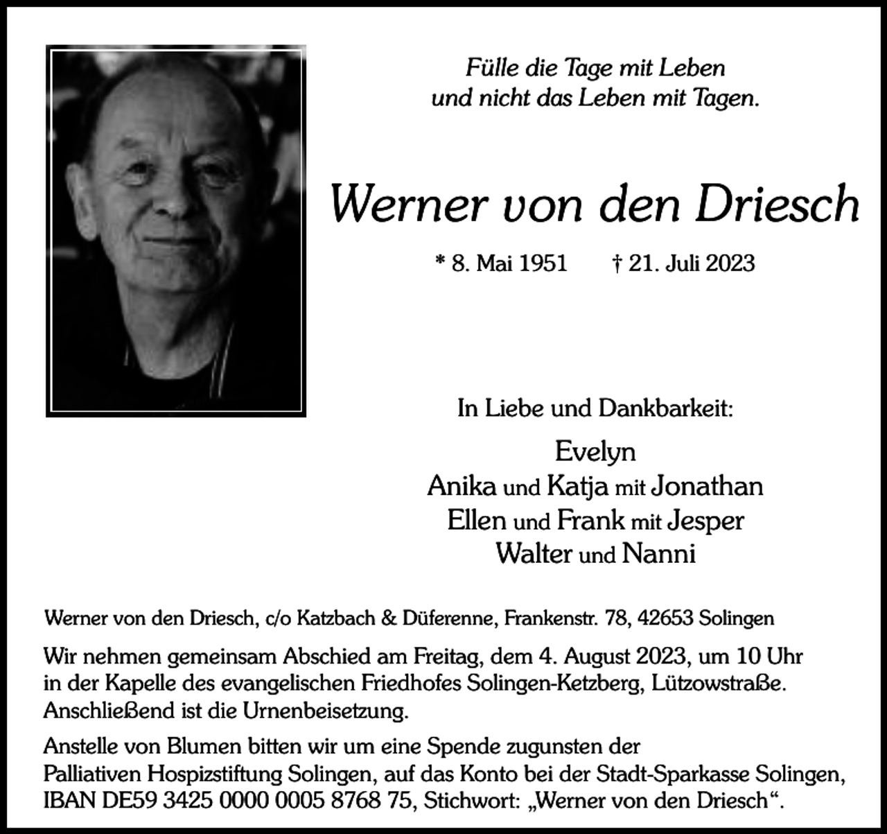 <p>Fülle die Tage mit Leben<br />und nicht das Leben mit Tagen.</p><p>Werner von den Driesch<br />* 8. Mai 1951</p><p>† 21. Juli 2023</p><p>In Liebe und Dankbarkeit:</p><p>Evelyn<br />Anika und Katja mit Jonathan<br />Ellen und Frank mit Jesper<br />Walter und Nanni<br />Werner von den Driesch, c/o Katzbach &amp; Düferenne, Frankenstr. 78, 42653 Solingen</p><p>Wir nehmen gemeinsam Abschied am Freitag, dem 4. August 2023, um 10 Uhr<br />in der Kapelle des evangelischen Friedhofes Solingen-Ketzberg, Lützowstraße.<br />Anschließend ist die Urnenbeisetzung.<br />Anstelle von Blumen bitten wir um eine Spende zugunsten der<br />Palliativen Hospizstiftung Solingen, auf das Konto bei der Stadt-Sparkasse Solingen,<br />IBAN DE59 3425 05 8768 75, Stichwort: „Werner von den Driesch“.</p>