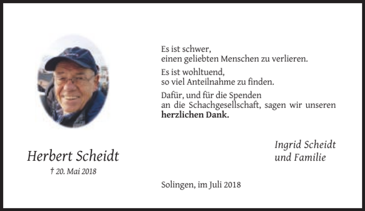 <p>Es ist schwer,<br />einen geliebten Menschen zu verlieren.<br />Es ist wohltuend,<br />so viel Anteilnahme zu finden.<br />Dafür, und für die Spenden<br />an die Schachgesellschaft, sagen wir unseren<br />herzlichen Dank.</p><p>Ingrid Scheidt<br />und Familie</p><p>Herbert Scheidt<br />† 20. Mai 2018<br />Solingen, im Juli 2018</p>