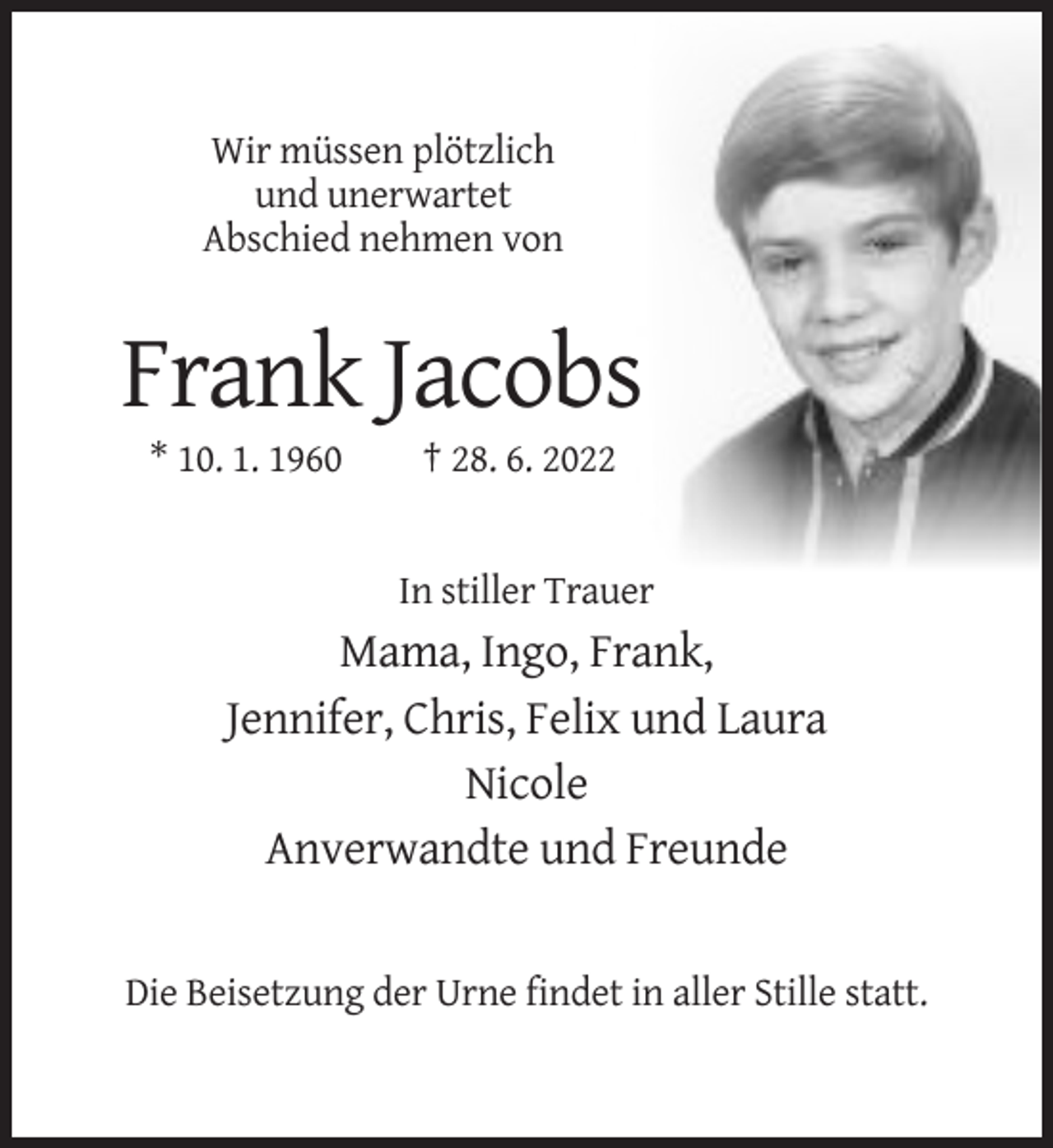 <p>Wir müssen plötzlich<br />und unerwartet<br />Abschied nehmen von</p><p>Frank Jacobs<br />* 10. 1. 1960</p><p>† 28. 6. 2022</p><p>In stiller Trauer</p><p>Mama, Ingo, Frank,<br />Jennifer, Chris, Felix und Laura<br />Nicole<br />Anverwandte und Freunde</p><p>Die Beisetzung der Urne findet in aller Stille statt.</p>