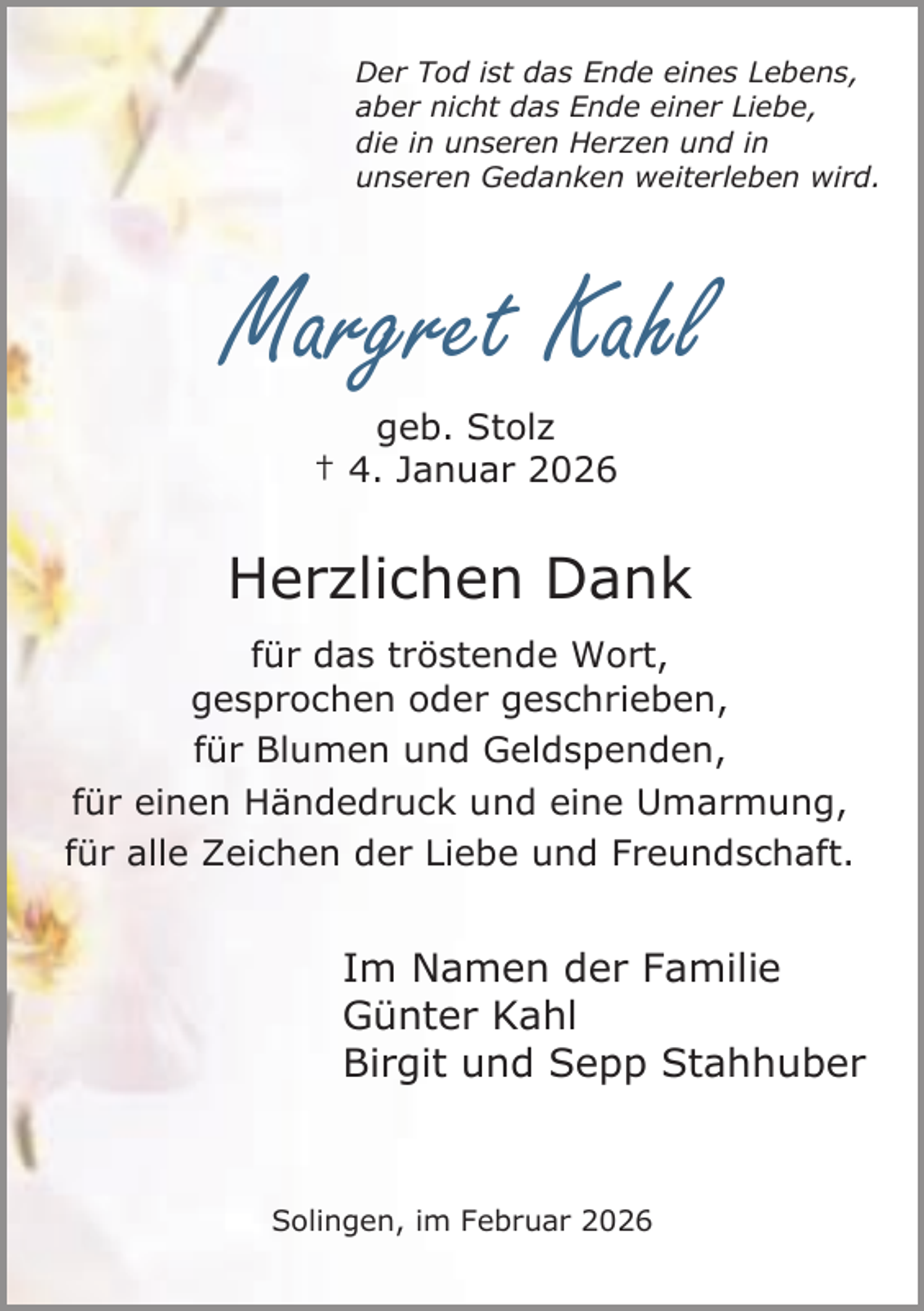 <p>Der Tod ist das Ende eines Lebens,<br />aber nicht das Ende einer Liebe,<br />die in unseren Herzen und in<br />unseren Gedanken weiterleben wird.</p><p>Margret Kahl<br />geb. Stolz<br />† 4. Januar 2026</p><p>Herzlichen Dank<br />für das tröstende Wort,<br />gesprochen oder geschrieben,<br />für Blumen und Geldspenden,<br />für einen Händedruck und eine Umarmung,<br />für alle Zeichen der Liebe und Freundschaft.</p><p>Im Namen der Familie<br />Günter Kahl<br />Birgit und Sepp Stahhuber</p><p>Solingen, im Februar 2026</p>