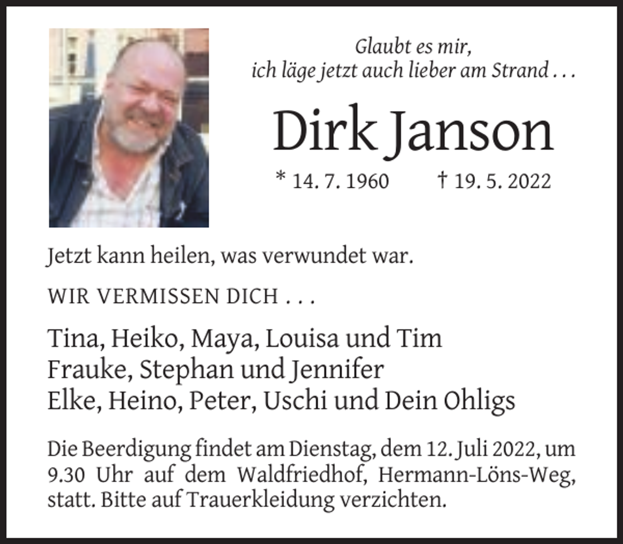 <p>Glaubt es mir,<br />ich läge jetzt auch lieber am Strand . . .</p><p>Dirk Janson<br />* 14. 7. 1960</p><p>† 19. 5. 2022</p><p>Jetzt kann heilen, was verwundet war.<br />WIR VERMISSEN DICH . . .</p><p>Tina, Heiko, Maya, Louisa und Tim<br />Frauke, Stephan und Jennifer<br />Elke, Heino, Peter, Uschi und Dein Ohligs<br />Die Beerdigung findet am Dienstag, dem 12. Juli 2022, um<br />9.30 Uhr auf dem Waldfriedhof, Hermann-Löns-Weg,<br />statt. Bitte auf Trauerkleidung verzichten.</p>