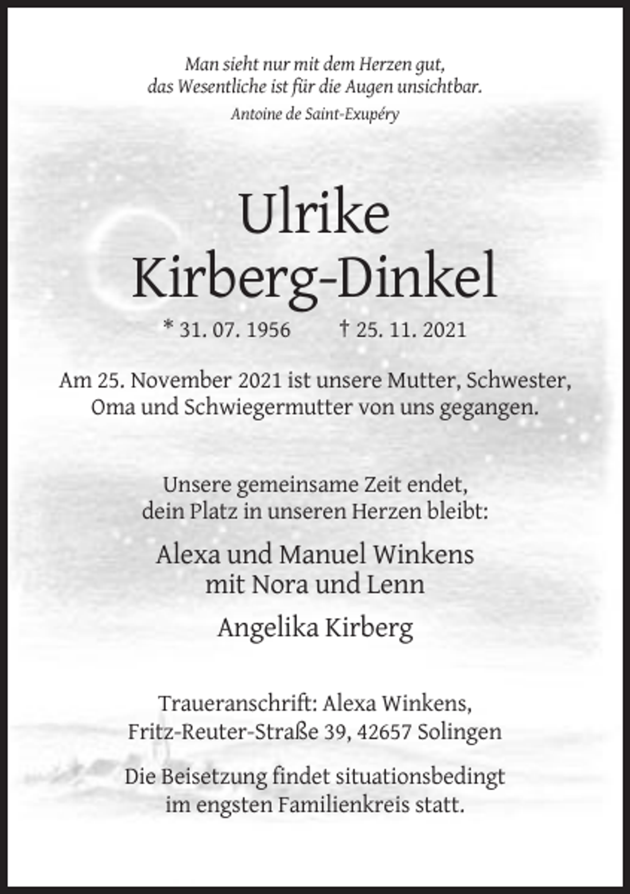 <p>Man sieht nur mit dem Herzen gut,<br />das Wesentliche ist für die Augen unsichtbar.<br />Antoine de Saint-Exupéry</p><p>Ulrike<br />Kirberg-Dinkel<br />* 31. 07. 1956</p><p>† 25. 11. 2021</p><p>Am 25. November 2021 ist unsere Mutter, Schwester,<br />Oma und Schwiegermutter von uns gegangen.</p><p>Unsere gemeinsame Zeit endet,<br />dein Platz in unseren Herzen bleibt:</p><p>Alexa und Manuel Winkens<br />mit Nora und Lenn<br />Angelika Kirberg<br />Traueranschrift: Alexa Winkens,<br />Fritz-Reuter-Straße 39, 42657 Solingen<br />Die Beisetzung findet situationsbedingt<br />im engsten Familienkreis statt.</p>