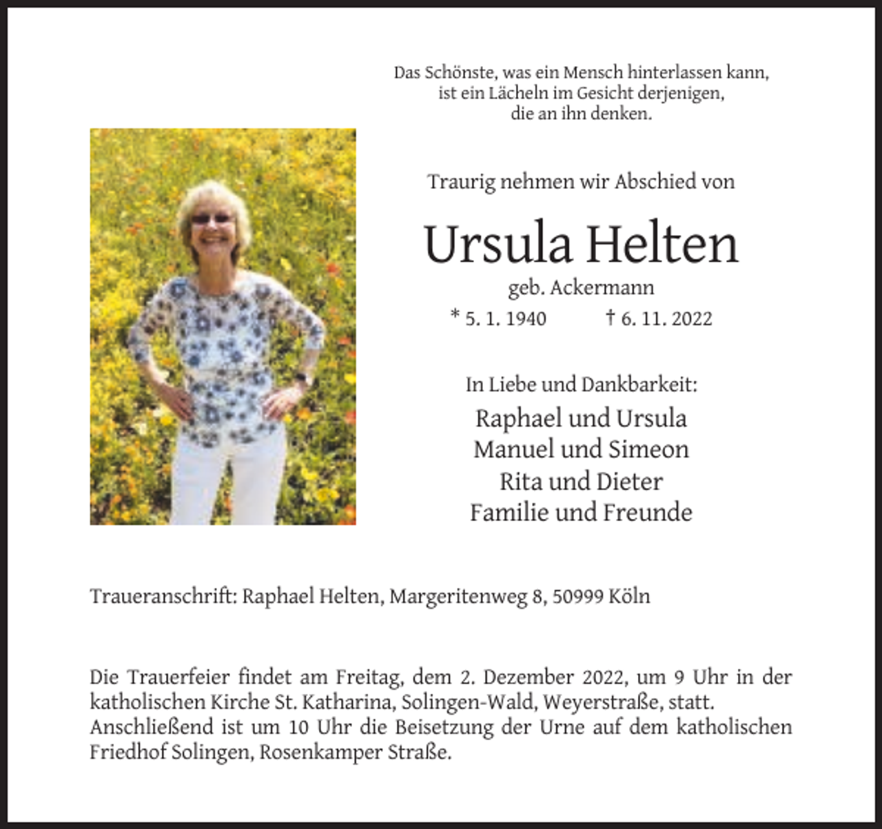 <p>Das Schönste, was ein Mensch hinterlassen kann,<br />ist ein Lächeln im Gesicht derjenigen,<br />die an ihn denken.</p><p>Traurig nehmen wir Abschied von</p><p>Ursula Helten<br />geb. Ackermann<br />* 5. 1. 1940<br />† 6. 11. 2022</p><p>In Liebe und Dankbarkeit:</p><p>Raphael und Ursula<br />Manuel und Simeon<br />Rita und Dieter<br />Familie und Freunde</p><p>Traueranschrift: Raphael Helten, Margeritenweg 8, 50999 Köln</p><p>Die Trauerfeier findet am Freitag, dem 2. Dezember 2022, um 9 Uhr in der<br />katholischen Kirche St. Katharina, Solingen-Wald, Weyerstraße, statt.<br />Anschließend ist um 10 Uhr die Beisetzung der Urne auf dem katholischen<br />Friedhof Solingen, Rosenkamper Straße.</p>