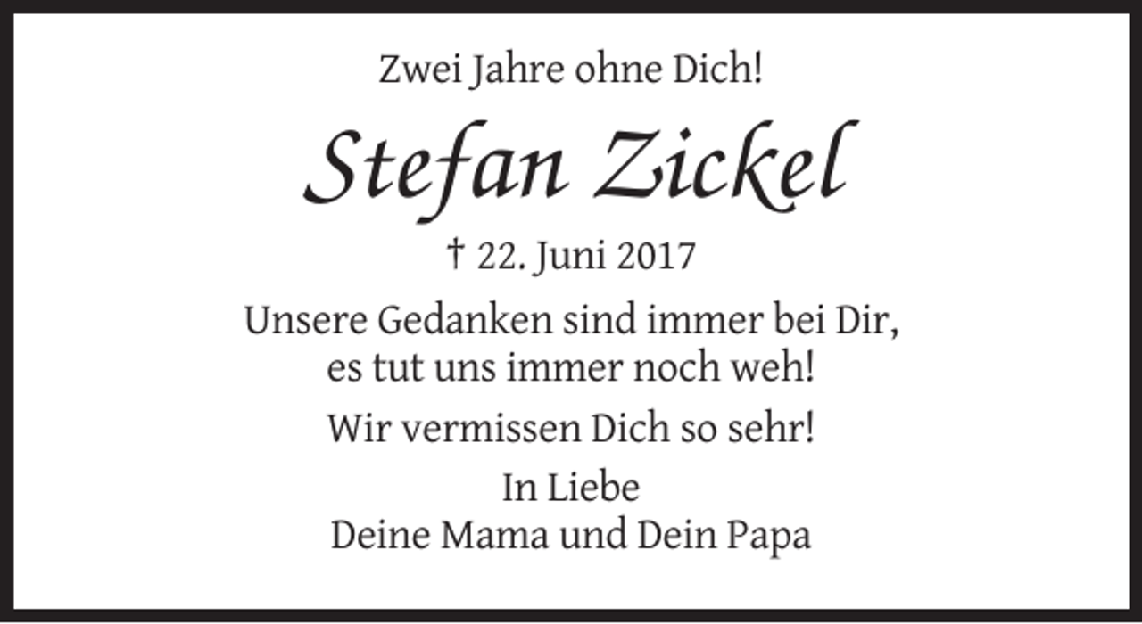 <p>Zwei Jahre ohne Dich!</p><p>Stefan Zickel<br />† 22. Juni 2017<br />Unsere Gedanken sind immer bei Dir,<br />es tut uns immer noch weh!<br />Wir vermissen Dich so sehr!<br />In Liebe<br />Deine Mama und Dein Papa</p>