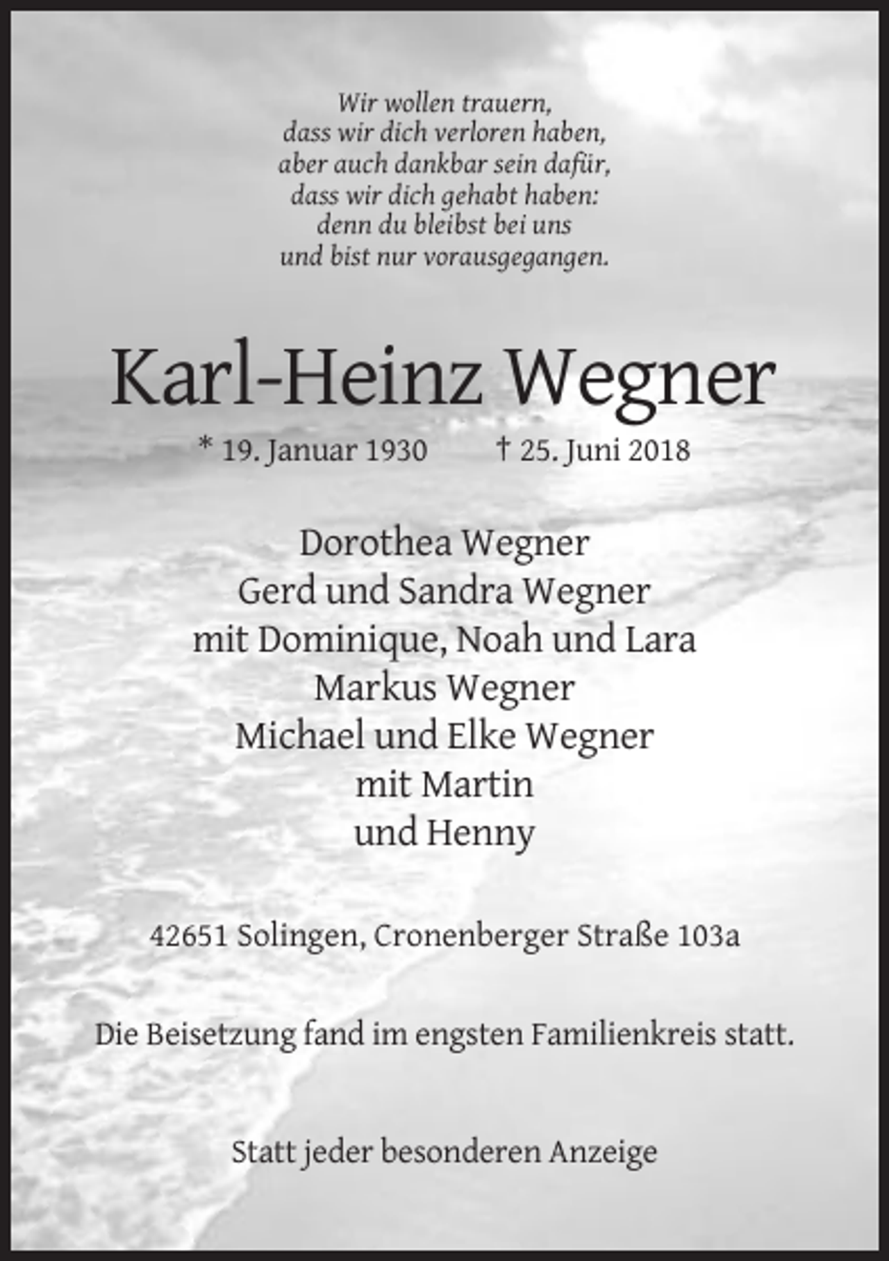 <p>Wir wollen trauern,<br />dass wir dich verloren haben,<br />aber auch dankbar sein dafür,<br />dass wir dich gehabt haben:<br />denn du bleibst bei uns<br />und bist nur vorausgegangen.</p><p>Karl-Heinz Wegner<br />* 19. Januar 1930</p><p>† 25. Juni 2018</p><p>Dorothea Wegner<br />Gerd und Sandra Wegner<br />mit Dominique, Noah und Lara<br />Markus Wegner<br />Michael und Elke Wegner<br />mit Martin<br />und Henny<br />42651 Solingen, Cronenberger Straße 103a</p><p>Die Beisetzung fand im engsten Familienkreis statt.</p><p>Statt jeder besonderen Anzeige</p>