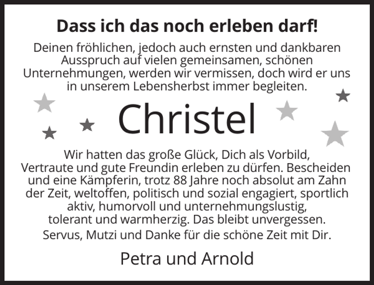 <p>Dass ich das noch erleben darf!<br />Deinen fröhlichen, jedoch auch ernsten und dankbaren<br />Ausspruch auf vielen gemeinsamen, schönen<br />Unternehmungen, werden wir vermissen, doch wird er uns<br />in unserem Lebensherbst immer begleiten.</p><p>Christel<br />Wir hatten das große Glück, Dich als Vorbild,<br />Vertraute und gute Freundin erleben zu dürfen. Bescheiden<br />und eine Kämpferin, trotz 88 Jahre noch absolut am Zahn<br />der Zeit, weltoffen, politisch und sozial engagiert, sportlich<br />aktiv, humorvoll und unternehmungslustig,<br />tolerant und warmherzig. Das bleibt unvergessen.<br />Servus, Mutzi und Danke für die schöne Zeit mit Dir.</p><p>Petra und Arnold</p>