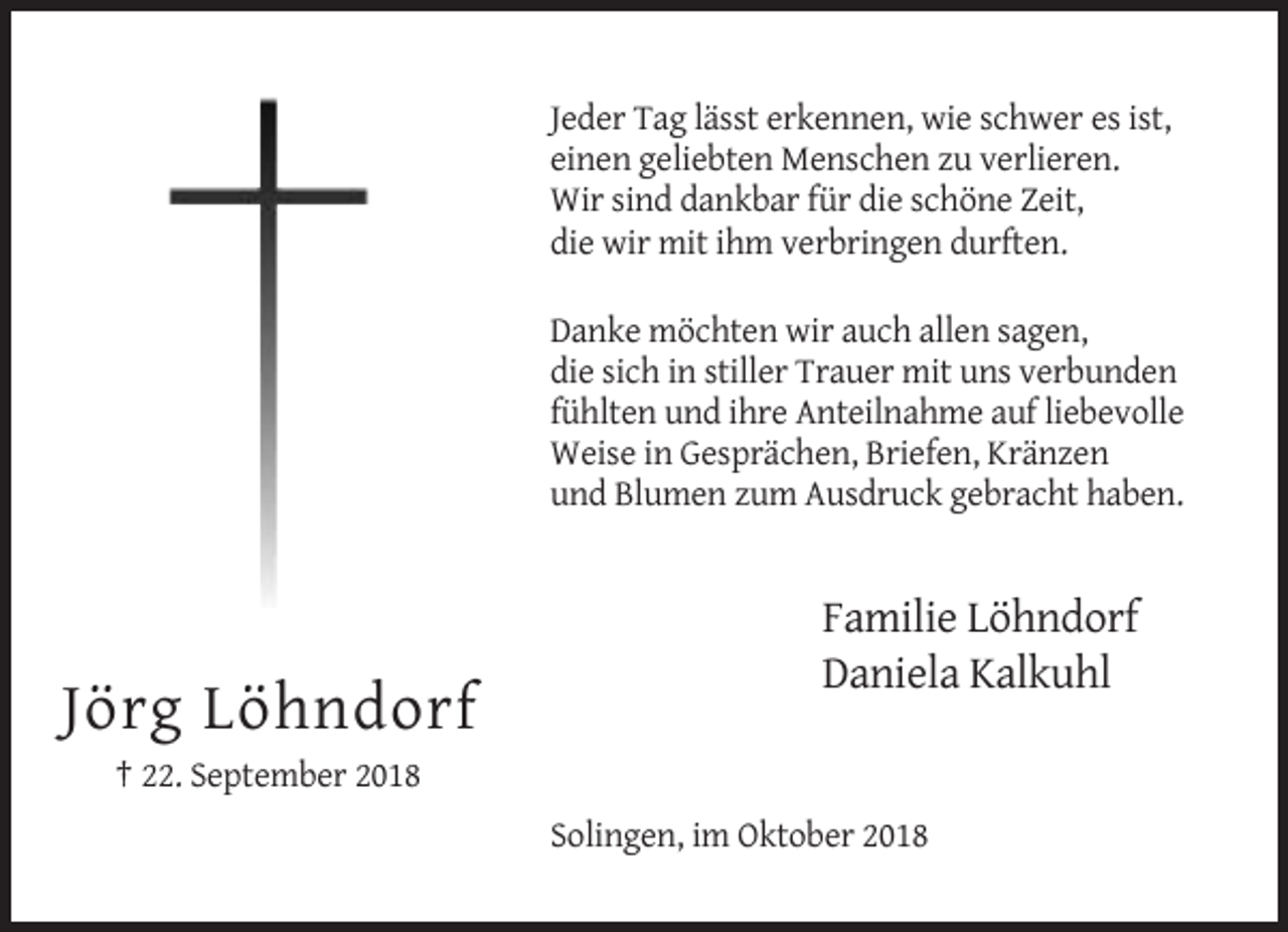 <p>Jeder Tag lässt erkennen, wie schwer es ist,<br />einen geliebten Menschen zu verlieren.<br />Wir sind dankbar für die schöne Zeit,<br />die wir mit ihm verbringen durften.<br />Danke möchten wir auch allen sagen,<br />die sich in stiller Trauer mit uns verbunden<br />fühlten und ihre Anteilnahme auf liebevolle<br />Weise in Gesprächen, Briefen, Kränzen<br />und Blumen zum Ausdruck gebracht haben.</p><p>Familie Löhndorf<br />Daniela Kalkuhl</p><p>Jörg Löhndorf<br />† 22. September 2018<br />Solingen, im Oktober 2018</p>