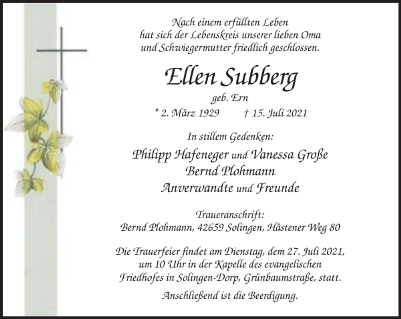 <p>Nach einem erfüllten Leben<br />hat sich der Lebenskreis unserer lieben Oma<br />und Schwiegermutter friedlich geschlossen.</p><p>Ellen Subberg<br />geb. Ern<br />* 2. März 1929<br />† 15. Juli 2021<br />In stillem Gedenken:<br />Philipp Hafeneger und Vanessa Große</p><p>Bernd Plohmann<br />Anverwandte und Freunde<br />Traueranschrift:<br />Bernd Plohmann, 42659 Solingen, Hästener Weg 80<br />Die Trauerfeier findet am Dienstag, dem 27. Juli 2021,<br />um 10 Uhr in der Kapelle des evangelischen<br />Friedhofes in Solingen-Dorp, Grünbaumstraße, statt.<br />Anschließend ist die Beerdigung.</p>