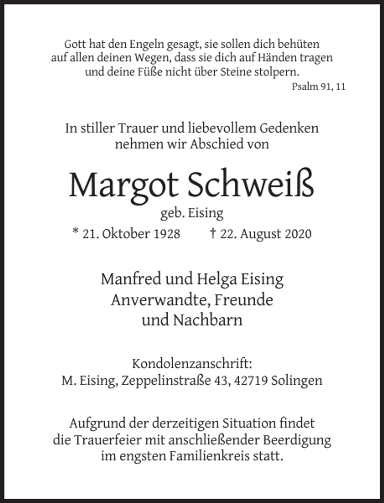 <p>Gott hat den Engeln gesagt, sie sollen dich behüten<br />auf allen deinen Wegen, dass sie dich auf Händen tragen<br />und deine Füße nicht über Steine stolpern.<br />Psalm 91, 11</p><p>In stiller Trauer und liebevollem Gedenken<br />nehmen wir Abschied von</p><p>Margot Schweiß<br />geb. Eising<br />* 21. Oktober 1928<br />† 22. August 2020</p><p>Manfred und Helga Eising<br />Anverwandte, Freunde<br />und Nachbarn<br />Kondolenzanschrift:<br />M. Eising, Zeppelinstraße 43, 42719 Solingen</p><p>Aufgrund der derzeitigen Situation findet<br />die Trauerfeier mit anschließender Beerdigung<br />im engsten Familienkreis statt.</p>